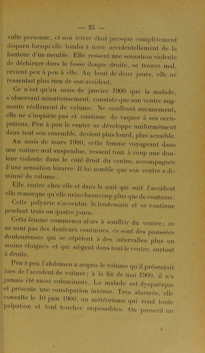 suite pci sonne, et son nUm’e etcut pi‘es(jne eomplètcment dispaiu lorstjn elle tomba a terre acciclentellemeiiL de la hauteur d’un meuble. Elle ressent une sensation violente de déchirure dans la losse iliaque droite, se trouve mal, levient peu a peu a elle. Au bout dedeii.v jours, elle ne ressentait plus rien de son accident. Ce n est qu au mois de janvier 1900 que la malade, s observant minutieusement, constate que son ventre aug- mente 1 éellement de volume. Ne soullrant aucunemtint, elle ne s inquiète pas et continue de vaquer à ses occu- pations. Peu à peu le ventre se développe uniformément dans tout son ensemble, devient plus lourd, plus sensible. Au mois de mars 1900, cette lumme voyageant dans une voiture mal suspendue, ressent tout à coup une dou- leur violente dans le côté droit du ventre, accompagnée d une sensation bizarre. 11 lui semble que son ventre a di- minué de volume. Elle rentre chez elle et dans la nuit qui suit l’accident elle remarque qu’elle urine beaucoup plus quede coutume. Cette polyurie s accentue le lendemain et se continue pendant trois ou quatre jours. Cette femme commença alors à souffrir du ventre; ce ne sont pas des douleurs continues, ce sont des pous.sées douloureuses qui se répètent à des intervalles plus ou moins éloignés et qui siègent dans toutleventre, surtout à droite. Peu à peu l’abdomen a acquis le volume qu’il présentait lors de l’accident de voilure; à la lin de mai 1900, il n’a jamais été aussi volumineux. La malade est dyspnéique et présente une constipation intense. Très alarmée clic consulte le 10 juin 1900, un météorisme qui rend toute palpation et tout toucher impossibles. On prescrit un 3