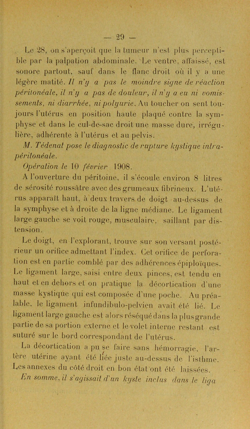 Le 2S, on s’aperçoit rpie In Luinenr n’est pins peree|)ti- ble par la palpation abdominale. Le ventre. alTaissé, est sonore partout, sauf dans le liane droit où il y ^ >^>'îe légère matité. // n\i/ a pas le moindre signe de réaction péritonéale, il ni) a pas de douleur, il ni/ a eu ni vomis- semenls, ni diarrhée, ni polyurie. Au toucher on sent tou- jours l’utérus en position haute plaqué contre la sym- physe et dans le cul-de-sac droit une masse dure, irrégu- lière, adhérente à l’utérus et au pelvis. M. Tédenal pose le diagnostic de rupture kystique inlra- péritonéale. Opération le 10 février 1908. A l’ouverture du péritoine, il s’écoule environ 8 litres de sérosité roussâtre avec desgrumeau.x lîbrineu.v. L’uté- rus apparaît haut, à'deu.x travers de doigt au-dessus de la symphyse et a droite de la ligne médiane. Le ligament large gauche se voit rouge, musculaire, saillant par dis- tension. Le doigt, en l’explorant, trouve sur son versant posté- rieur un orifice admettant l’index. Cet orifice de perfora- tion est en partie comblé par des adhérences épiploïques. Le ligament large, saisi enti’e deux jiinces, est tendu en haut et en dehors et on pratique la décortication d’une masse kystique qui est composée d’une |)oche. Au préa- lable, le ligainent infundibulo-pelviçn avait été lié. Le ligament large gauche est alors réséquédans la [)lusgrande partie de sa portion externe et le volet interne restant est suturé sur le bord correspondant de l’utérus. La décortication a pu se laire sans hémori’agie, l’ar- tèi*e utérine ayant été bée juste au-dessus de l'isllime. Lesannexes du côté droit en bon état ont été laissées. En somme, il s agissait d'un kyste inclus dans le liga