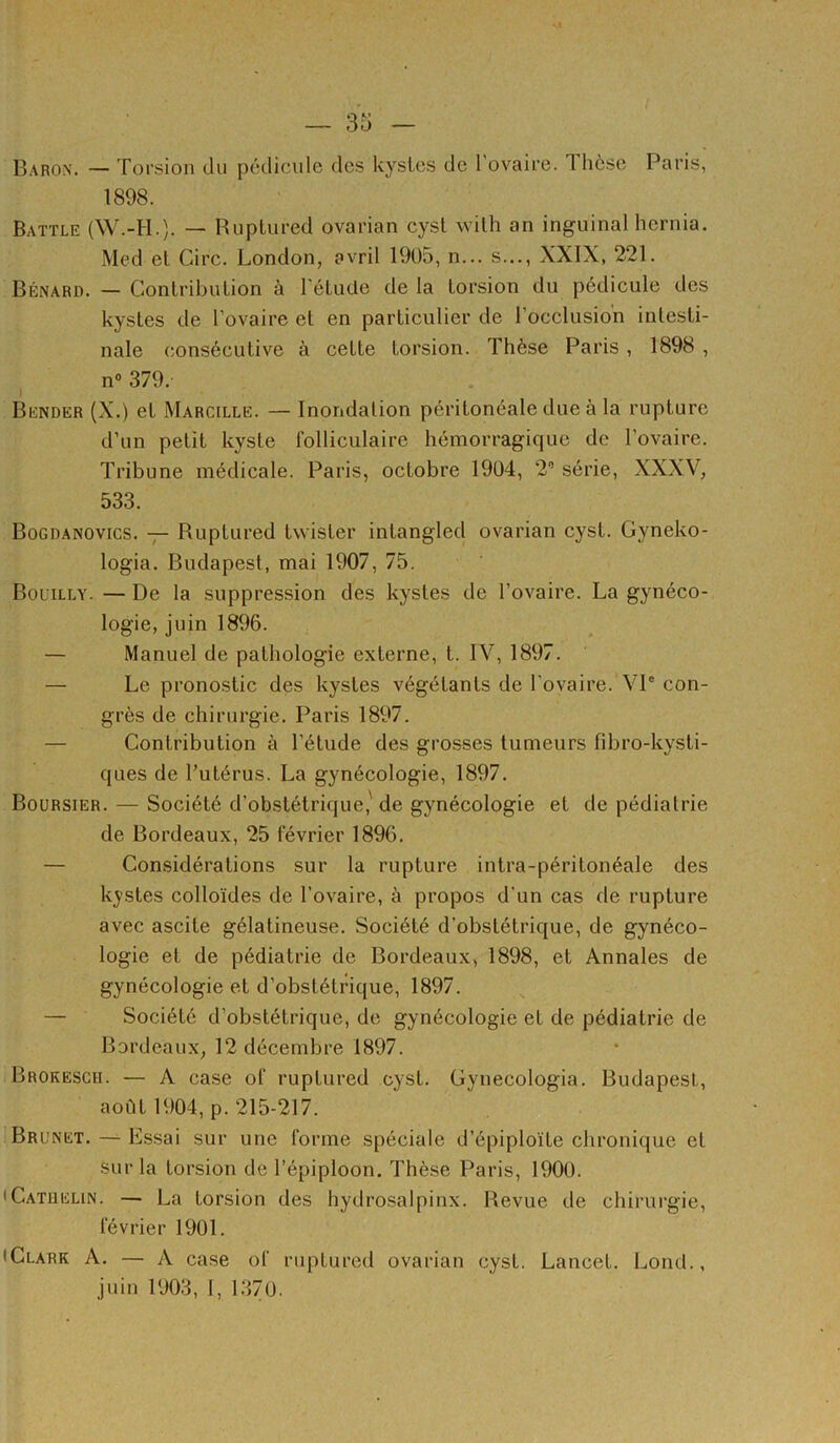 Baron. — Torsion du pédicule des kysles de l'ovaire. Thèse Paris, 1898. Battle (W.-H.). — Ruptured ovarian cyst wilh an inguinal hernia. Med et Cire. London, avril 19ü5, n... s..., XXIX, 221. Bénard. — Contribution à rétude de la torsion du pédicule des kystes de l’ovaire et en particulier de l’occlusion intesti- nale consécutive à cette torsion. Thèse Paris, 1898 , n» 379. Bender (X.) et Marcille. — Inondation péritonéale due à la rupture d’un petit kyste folliculaire hémorragique de l’ovaire. Tribune médicale. Paris, octobre 1904, 2” série, XXXV, 533. Bogdanovics. Ruptured Iwister intangled ovarian cyst. Gyneko- logia. Budapest, mai 1907, 75. Bouilly. — De la suppression des kystes de l’ovaire. La gynéco- logie, juin 1896. — Manuel de pathologie externe, t. IV, 1897. — Le pronostic des kystes végétants de l'ovaire. VP con- grès de chirurgie. Paris 1897. — Contribution à l’étude des grosses tumeurs fdu’o-kysti- ques de l’utérus. La gynécologie, 1897. Boursier. — Société d’obstétrique,'de gynécologie et de pédiatrie de Bordeaux, 25 février 1896. — Considérations sur la rupture intra-péritonéale des kystes colloïdes de l’ovaire, à propos d'un cas de rupture avec ascite gélatineuse. Société d’obstétrique, de gynéco- logie et de pédiatrie de Bordeaux, 1898, et Annales de gynécologie et d’obstétrique, 1897. — Société d’obstétrique, de gynécologie et de pédiatrie de Bordeaux, 12 décembre 1897. Brokesch. — A case of ruptured cyst. Gynecologia. Budapest, août 1904, p. 215-217. Brunet. — Lssai sur une forme spéciale d’épiploïte clironique et sur la torsion de l’épiploon. Thèse Paris, 1900. iCatuelin. — La torsion des hydrosalpinx. Revue de chirui-gie, février 1901. • Clark A. — A case of ruptured ovarian cyst. Lancet. Lond., juin 1903, I, 1.370.