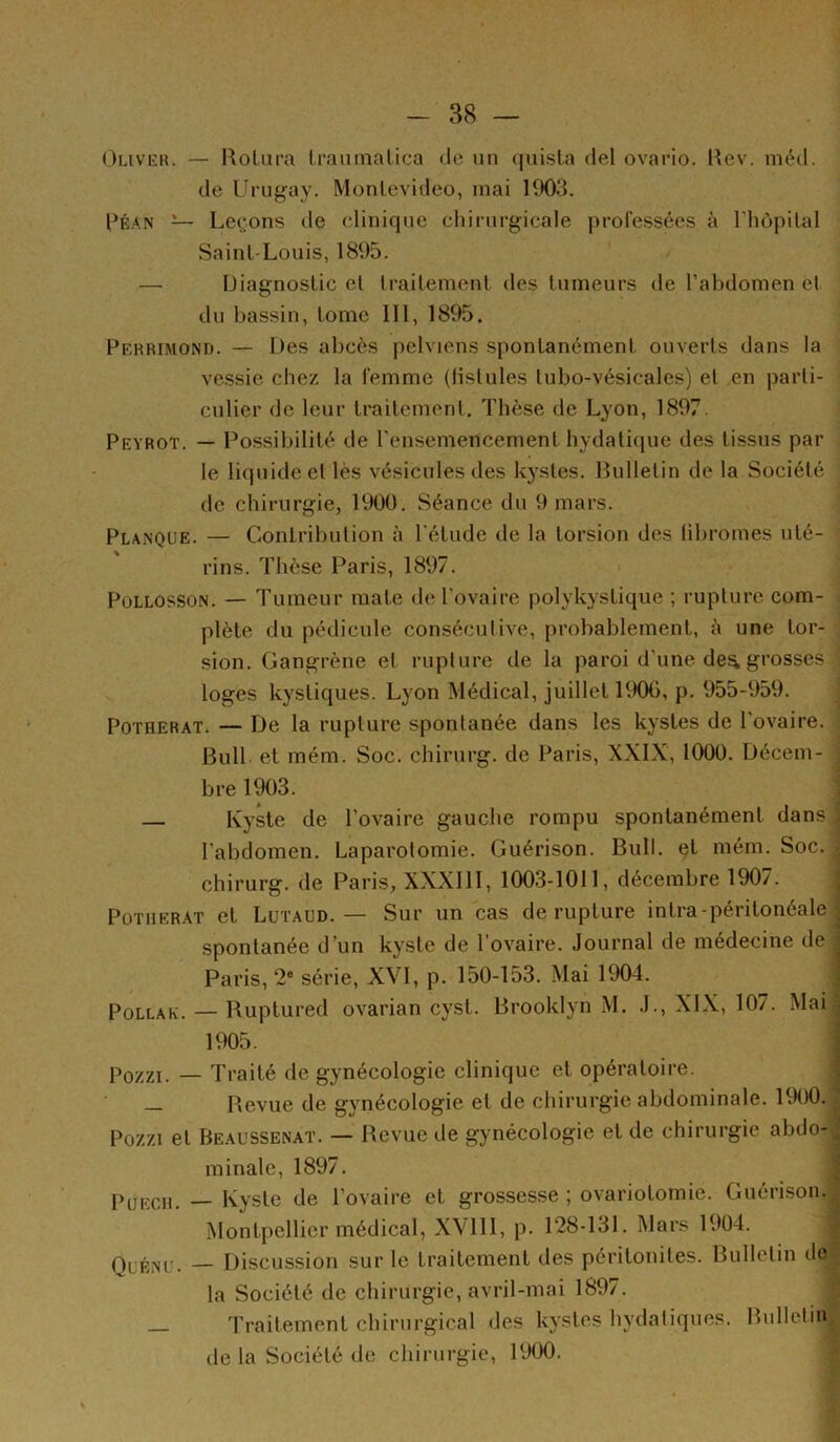 Oliver. — RoLiira IraiitTialica de un (|uisla del ovario. Rev. méd. de Urugay. Montevideo, mai KK)3. PÉ.'VN — Léchons de clinique chirurgicale professées à riiôpilal Saint-Louis, 1895. — Diagnostic cl traitement des tumeurs de l’abdomen et du bassin, tome 111, 1895. Perrimond. — Des abcès pelviens spontanément ouverts dans la vessie chez la femme (lislules lubo-vésicales) et en parti- culier de leur traitement. Thèse de Lyon, 1897. Peyrot. — Possibilité de l’ensemencement hydatique des tissus par le liquide et lès vésicules des k}'sles. Rulletin de la Société de chirurgie, 1900. Séance du 9 mars. Planque. — Contribution à l'élude de la torsion des (ibromes nié- ^ rins. Thèse Paris, 1897. PoLLOSSON. — Tumeur mate de l’ovaire polykystique ; rupture com- i i plète du pédicule conséculive, probablement, à une lor- ] sion. Gangrène et rupture de la paroi d’une de^ grosses ] loges kystiques. Lyon Médical, juillet 1900, p. 955-959. PoTHERATi — De la rupture spontanée dans les kystes de l'ovaire. Bull et mém. Soc. chirurg. de Paris, XXIX, 1000. Décem- ^ bre 1903. ' — Kyste de l’ovaire gauche rompu spontanément dans l’abdomen. Laparotomie. Guérison. Bull, et mém. Soc.. chirurg. de Paris, XXXlll, 1003-1011, décembre 1907. ; POTIIERAT et Lütaud. — Sur un cas de rupture intra-péritonéale spontanée d’un kyste de l’ovaire. Journal de médecine de, Paris, 2» série, XVI, p. 150-153. Mai 1904. PoLLAK. — Ruplured ovarian cyst. Brooklyn M. J., XIX, 107. Mai 1905. ; Pozzi. — Traité de gynécologie clinique et opératoire. ; — Revue de gynécologie et de chirurgie abdominale. 1900.- Pozzi et Beaussenat. — Revue de gynécologie et de chirurgie abdo- minale, 1897. ^ PUECU. — Kyste de l’ovaire et grossesse ; ovariotomie. Guérison. Montpellier médical, XVlll, p. 128-131. Mars 1904. Q^jÉNc. — Discussion sur le traitement des péritonites. Bulletin do la Société de chirurgie, avril-mai 1897. : _ Traitement chirurgical des kystes hydatiques. Bulletin' de la Société de chirurgie, 1900. d