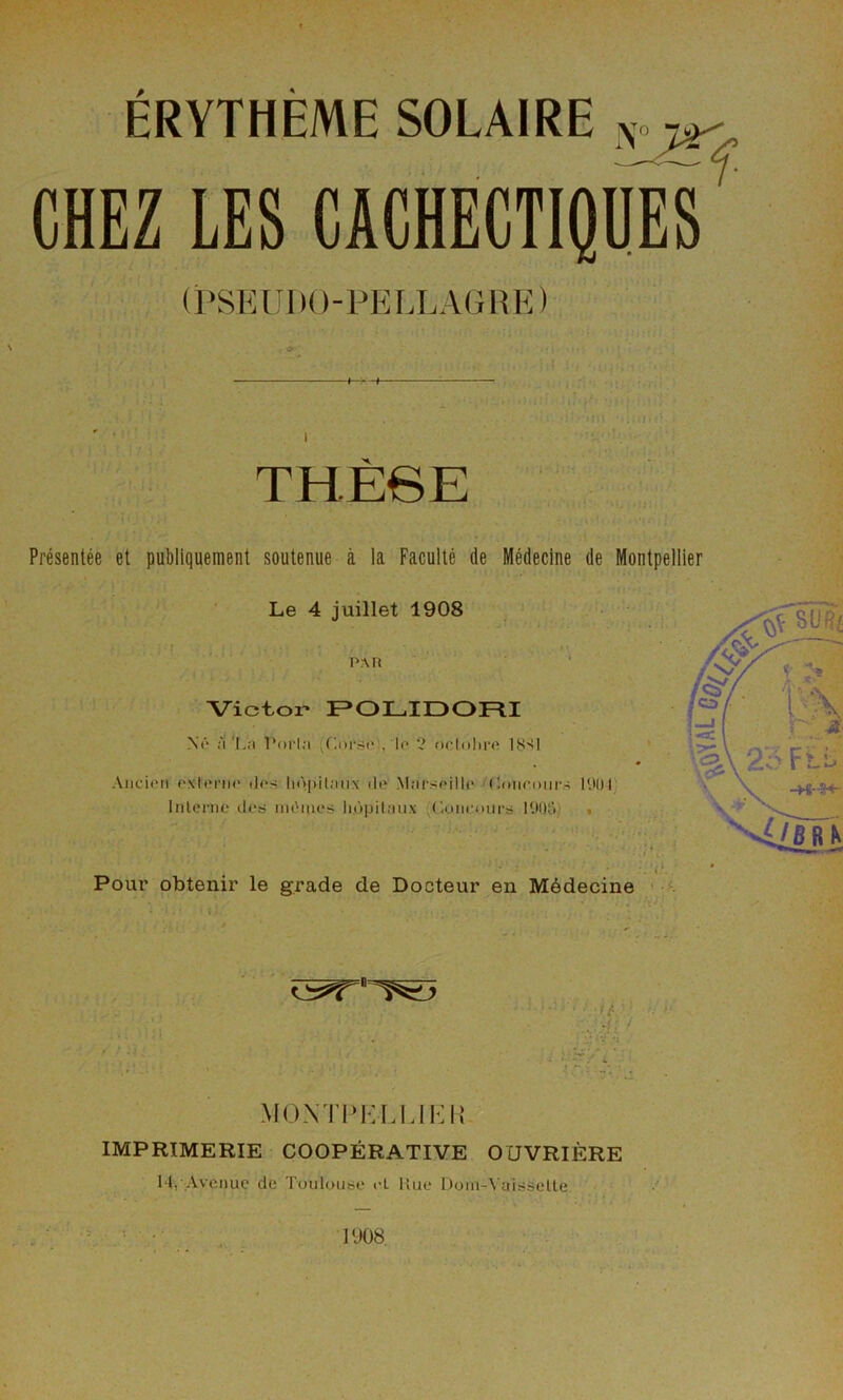 ÉRYTHÈME SOLAIRE CHEZ LES cachectique/ (PSKUltO-PELLAlinE) I X, Présentée et publiquement soutenue à la Faculté de Médecine de Montpellier Le 4 juillet 1908 PAn Victor- F»OLIDOFlI Ni'* :'i La Porla ^Cnrsi' , lo ‘î ocinliro IS'il Ancien externe des liùpilaiix de Marseille (Iniieuiirs P.tOP Inlei'ne des inOines li.ùpilaiix ((ionouirs P.)!);')) • Pour obtenir le grade de Docteur en Médecine MONTlMvLLIKIÎ IMPRIMERIE COOPÉRATIVE OUVRIÈRE lli Avenue de Tuulause el Hue I)oni-\'aisseLte 1908