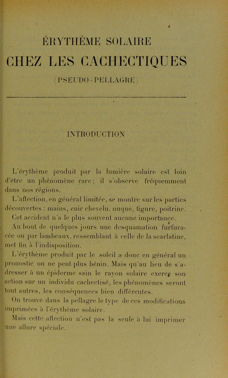 i ÉRYTHÈME SOLAIRE CHEZ LES CACHECTIQUES (PSEI’DU-PKI.LAGIiE) INTRODUCÏIOX L'érylhème prodiiil par la Inmièn» solaire est loin d’être un phénomène rare ; il s’observe rréqnemment dans nos régions. L’afieclion, en général limitée, se montre sur les pai’ties découvertes : mains, cuii* chevelu, nuque, ligure, poitrine. (^et accident n’a le plus souvent aucune im|)ortance. Au bout de quelques jours une des(]uamalion furfura- cée ou pai- lambeaux, ressemblant à celle de la scarlatine, met lin à l’indisposition. L’érylhème produit par le soleil a donc en général un j)ronostic on ne peut plus bénin. Mais qu'au lieu de s'a- dresser à un épiderme sain le rayon solaire exercj; son action sur un individu cachectisé, les phénomènes seront tout autres, les conséquences bien difrérentes. On trouve dans la pellagre le tyj>e de ces modilicalions imprimées à l’érylbème solaire. Mais cette atteclion n’est pas la seule à lui im|)rimer une allure s[)é(uale.