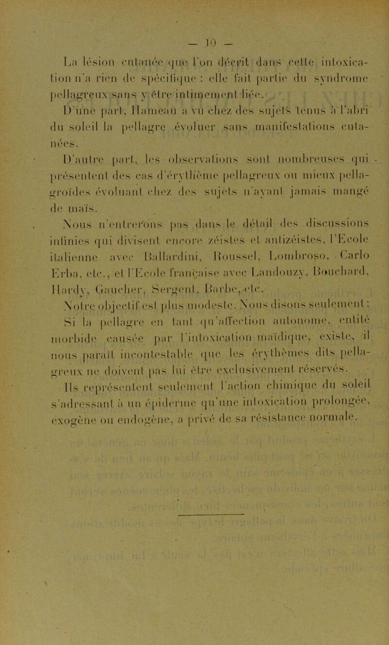 L:i lésion criUméo (jii(‘. l'on décrit dans c(dle inloxica- lioii n'a ri(‘n de spécili(jiu‘ : elle fail |)aidi(‘ du syndrome j)ellagi‘enx sans y élia* inliineineid lié(‘. D'niK' jtai'l, llaniean a vn (diez des snjel's IcMins à l’ahri dn soleil la pellaj^re évoluer sans inanireslalions enla- nées. D'anliM' j)arl, les ol)S(M‘valioiis sonl nomhreuses (|iii . préscMilenl d(‘s eas (ri'rvlh’cnn' pella^namx on mieux pella- gi'oïdes (''volnanl (du'z d('s snj<'ls n'ayani jamais man^é d(‘ maïs. Nous n enlr(‘r'ons pas dans le détail <l(‘s discussions inlinies qui di\iseid (Mirort' zéisles (d anlizéislcs, l heoK.' italienne av(‘c liallardini, |{onss(d, lejmhro^^o. (.arlo Kid)a, (de., el 1 l^coh' IVanèaisc' avec Landon/y. Htnieliard, Ilardv, (laïuduM', S(M‘ii-('nl, HarlK', <de. Noire <jl)j(‘(dil*est pins modeste. Nous disons senlement : Si la p<dla^re tm tant (pi allcadion autonome, (Milité inorhide causée jiar rinloxication maïdiipie. existe, il nous jiaraît iiicontestalde ([lU' les érytln'Miies dits ])ella- «''iMMix ne doiV(Mit nas Ini (^Iri* ('xidiisiveim'iil réscr\c‘s. O I Ils rt'présiMil(Mii senlmiuml l’aclion cliimiijm' dn soleil s’adressant à un épiderme (jii nue intoxication prolongée, exogènie on endogèiu', a privé de sa résistance normale.