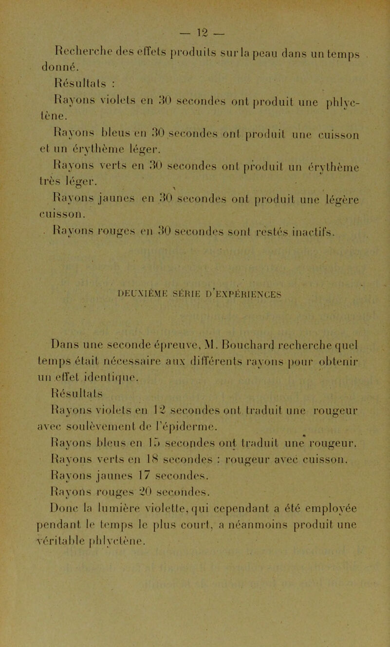 — 12 Reclierche des efTels j)roduils sur la peau dans un temps donné. Rés U liais ; en do secondes ont produit une phlvc- tène. Rayons l)lens en 30 secondes ont produit une cuisson et un érylliènie léei*. Rayons veids en dO secondes ont produit un éi’ythèine très Ié<^er. Rayons jaunes en d(l secondes ont pi*odnit une légère cuisson. . Rayons ronges eji dO secondes sont restés inaclifs. DEUXIÈMK SÉRIt: d’e.XPÉRIENCES Dans une seconde épreuve, M. Ronchard reclierche quel tenijis était nécessaire aux dilîérents rayons pour obtenir un elTet idenliqne. Résnllats Rayons violets en 12 secondes ont traduit une routeur O avec soulèvement de répiderme. Rayons bleus en lÔ secondes ont traduit une rougeur. Rayons verts en IS secondes : rougeur avec cuisson. Rayons jaunes 17 secondes. Rayons rouges 20 secondes. Donc la lumière violette, qui cependant a été employée pendant le temps le jilus couid, a néanmoins produit une véritable plilyctène.