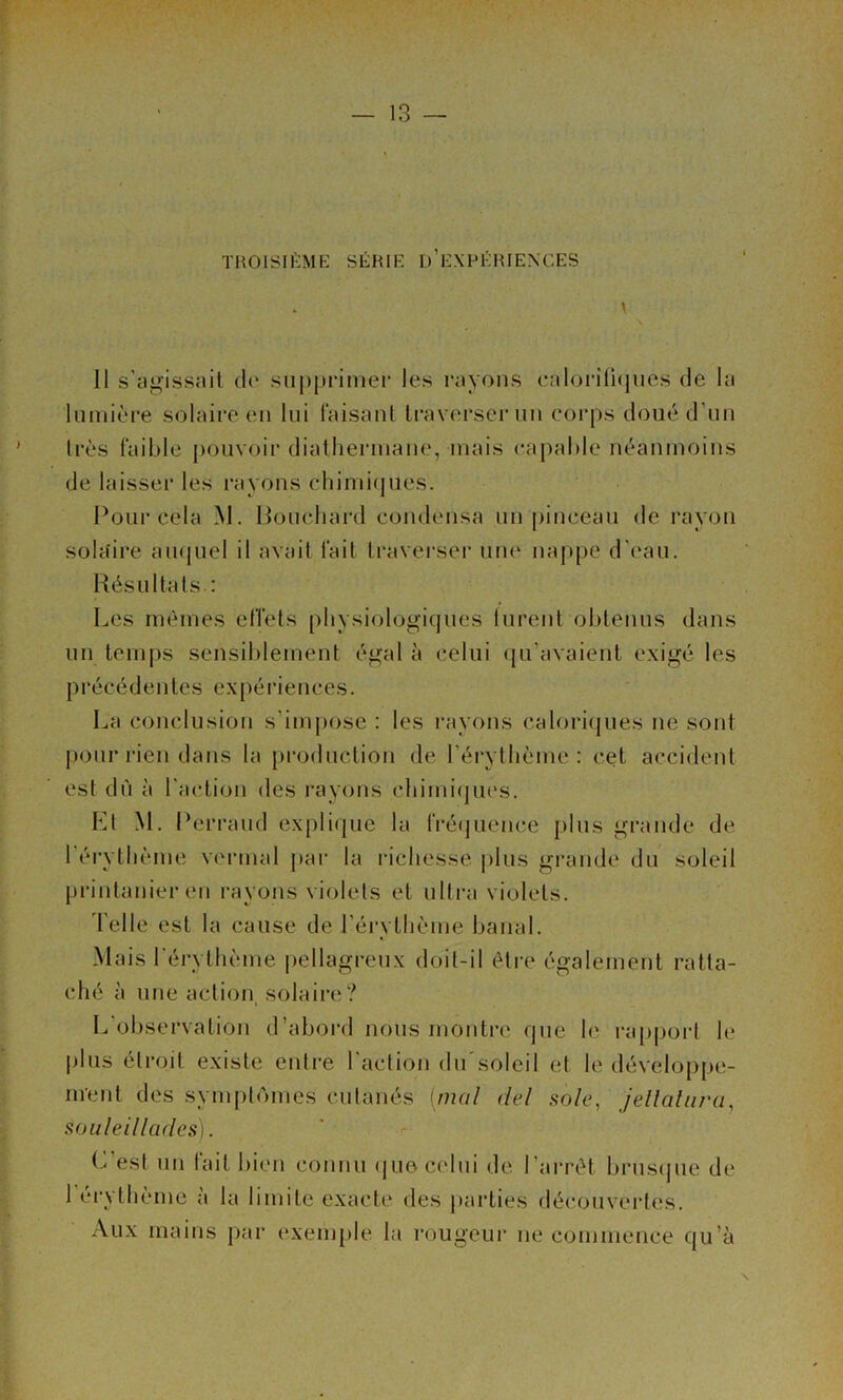 TROISn’ilME SÉRIE d’eXPÉRIENCES \ Il s’ag'issnil de supprimer les l’ayons ealoriü(jues de la lumière solaire eu lui laisanl traverser uu corps doué d’im 1res faible pouvoir diatliermaue, mais capable néanmoins de laisser les rayons chimicpies. I^our cela M. lioucliard condensa un [linceau de rayon solaire aiuiuel il avait fait traverser une nap|)e d'eau. Résultats : Les mêmes effets physiologiques lurent obtenus dans un temi)s sensiblement égal à celui (ju’avaient exigé les précédentes expériences. La conclusion s’im|)ose : les l’ayons caloriijues ne sont j)oiir rien dans la production de l’érythème : cet accident est dù à l'action des l'ayons chimi(pu's. El M. Rerraud explique la fi‘é(pience plus grande de l'érythème veianal par la richesse plus grande du soleil printanier en rayons violets et ulti-a violets. d'elle est la cause de l’érythème banal. Mais l'éi-ythème pellagreux doit-il être également ratta- ché à une action, solaire? L’observation d’abord nous montre que le ra[)poi‘l le plus étroit existe entre l’action (hrsoleil et le dévelo[)pe- ment des sym[)lomes cutanés [mal del sole, jellalura, souleillades). (^’est un fait bien connu (jue celui de l’ai-rêt bruscpie de l’ytheme a la limite exacte des parties découvertes. Aux mains par exemple la rougeui' ne commence qu’à