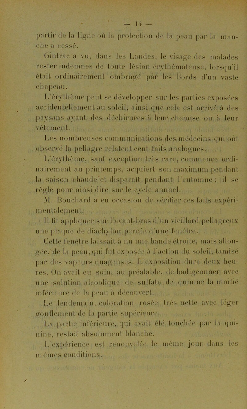 U — |):irlii‘(le la lij^au* où la proUvIion d(' la [mmii [)ar la inaii- cIk' a cc'ssi'*. (îinlrac a vu, dans les Landes, h* visage d(‘s malades rester indcMniies d(‘ lonl(‘ l('‘S!on (M*\ lln'nnalcMisi', lors<jn’il (‘lait ()i’dinair(‘inenl onihrai^é par les bords (run vasie (diai)eau. L’(‘r\ili('‘m(‘ pi'iit se d(‘V(‘lopper siii' les pai‘li(>s e.\pos('‘es aeeid(‘nlell(‘ineid au soleil, ainsi (jiie e(‘la <‘st arriv('‘ à d(‘s paysans ayant d(‘s (baddiau’es à h'iir (dieniise on à leiii’ \(M('inent. L(‘s nombreuses eommnniealions des imbleeins (jiii ont obs(‘rv('‘ la petlagia' ladaleid e(‘iit lails analooiu's. Lùu'vlb('‘ine, sauf e\e(‘ption Iri's rare, eomim'nee oiali- nair(‘ment au priub'iups, ae(pùert son maximum pendant la saisoji ebaudeb't disparaîl pendant raulomne ; il se r('‘o’le |)Our ainsi dii‘(‘ sur b‘ ey(de anniu'l. M. Lomdiard ;( (‘ii occasion d(‘ V('*ri(ier c(“s laits exp('‘n- ni(‘nlalem(‘nt. Il lil appliipii'r sur l avaal-bras d'un vi(‘illard pi‘llaij;T(‘U\' uiu' |da<pie (b‘ diaebylon |).‘rc('e d iine r(‘m‘lre. Letl(‘ l'emMre laissait;! nu une bande (.‘Iroile, m.aisalbjn- gée,'de la peau,<jui lui i‘Xp )S(‘(‘ ;'i l’aclion du soleil, lamis(‘ par (l(‘s vapeurs nuaga'iis. s. L exposition diii'a (bmx beu- res. ( )n ;tvait eu soin, au pia^'alabb'. de badigeonner ;ivec un(‘ solution alcoobùjue d(‘ suH’ab' d * (|uinine la moiti('‘ inléri(‘ui*e de la |m‘;iu :'i d(M‘ouv(‘rl. Le lendemain, coloration rosée li'('‘s lU'lb' avec léoau gonlb'inenl d(‘ la p;irti(* supéri(‘ure. La parli(.‘ inlerieure, (|ui avait éb'* louclna' par la (jui- niiK', resbiit ;ibsolumen! blanche. L'('X[)(U‘ience est i‘(‘nou\ad('‘e b‘ même joui* dans les lu èmes conditions.