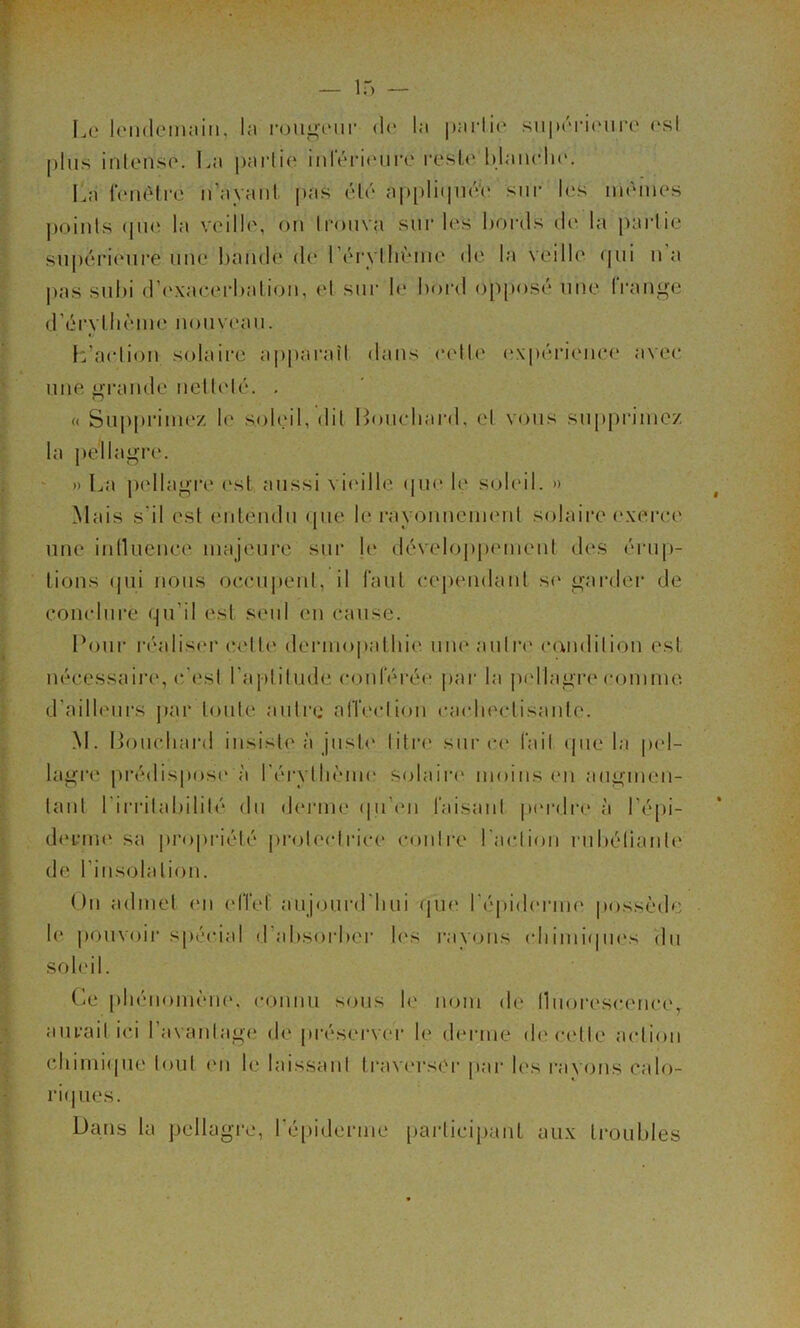 I.o IcMideiiKiin, la l•ougcMll• d(‘ la |)arlio sii|)('Ti(Mire <'sl [dus inlenso. lai |)arlie iidÏM-iourc l’eslc Idniudir. La i‘(‘nèlrc n’ayaiil j)as élé a|)[)li(|ii{Vo sur les mêmes j)oinls (jm‘ la veille, on trouva sur les bords ib‘ la paidie supérieure nue bande d(* rérylbème de la veille <pii u’a j)as subi d’c'xaeerbaliou, et sur b* bord op|)osé une IVauge d’érylbème nouveau. f:’aeliou solaire apparaît dans eett(‘ ('xpérieiiee avee nue o-|*imde uett(dé. . « Supprimez le soleil,dit Louebard, et vous supprimez la i)éllagi'e. ' » La p(dlagi‘e (xsl aussi vi('ille (|ue le soleil. » Mais s'il est euleudu que le rayouucmetd solaire ('.xeree une iulUieuee majeure sur le déveloj)pemeut des érup- tions (jui nous oceupeut, il faut eej)eudaut s(‘ gai-der de conelui’e qu’il est seul eu cause. Pour i'éalis(*r (!ett(‘ dermopathi(‘ uueautiM' c(\uditiou est nécessaire, c’est l’aptitude couféi’ée j)ai‘ la pellagre comme. d’ailleiii’S j)ar toute autre alTectioii ca(diectisaute. .M. Loucliaia! insiste à just<' titia' sur ce fait (|ue la p(d- lagre |)i‘édispos(' à réi'ytliènu' solaiia* moins eu augmen- tant l’irritabilité du d(‘rme (pi’eii l'aisaut pmalre à l’épi- d(U-TU(‘ sa pi-opriété protectiace couti-e l'actioii rubéliaute de l’insolaliou. Ou admet <m elTef aujourd'bui qu(‘ l'épidinaue possède le pouvoir spécial d’absoi'bei' 1(‘S laiyous (diimi(pi('s du soleil. C^e phéuomèm', connu sous le nom de lluorescamce, aurait ici l’avaidage de préserver le derme de cette action cliimi(|ue tout eu le laissant travcu'sCr par bas rayons calo- rie jues. Dans la pellagi'c, ré[)iderme partici[)auL aux ti*oubles
