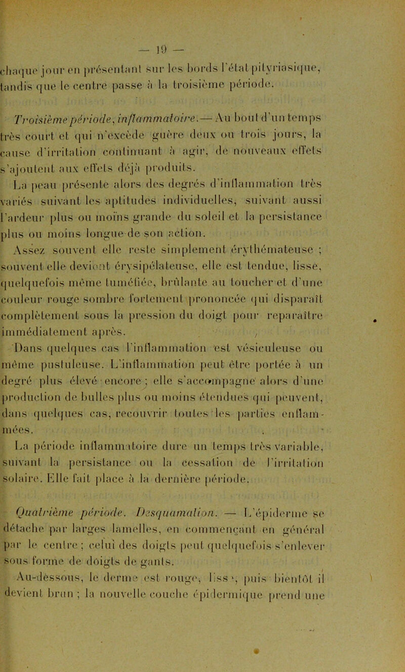 — 10 — clia<iiio jour en présenlaiil sur les bords l'étal |)ilyrinsi(iiie, tandis que le centi*e passe à la troisième péi’iodc;. Troisième période^ inflammatoire.— Au l)oul d’iin temps très court et qui n’excède guère deux ou trois jours, la cause d’ii-ritalion continuant à agir, de nouveaux (dlels s’ajoutent aux eiïels déjà produits. l^a peau présente alors des degrés d’inllammation ti’ès vai-iés suivant les aptitudes individuelles, suivant aussi l’ardeur j)lus ou moins grande du soleil et la persistance plus ou moins longue de son action. Assez souvent elle l’esle simplement érythémateuse ; souvent elle devicmt éi’vsipélaleusc, elle est tendue, lisse, quelquefois même tiiméliée, hi-ùlante au loucher et d’une couleur rouge somhi’e fortement prononcée (jui disparaît complètement sous la [)ression du doigt poui' reparaître immédiatement après. , Dans (juelques cas rinllammation est vésiculeuse ou même pustuleuse. L’intlammation peut être portée à un degré plus élevé encoi'e ; elle s’accompagne alors d’une pi'oduclion de huiles [)lus ou moins élendue.s (jui peuvent, dans (piehjues cas, recouvrii' toutes les parties enllam- niées. . * La période indammaloire dure un temps très variable, suivant la persistance ou la cessation de l’irritation solaire. h]lle fait jilace à la dernière période. Quatrième période. Desquamation. — l/épiderme se détache par larges lamelles, en commençant en général par le centre; celui des doigts pmil quelquefois s’enlevei* sous forme de doigts de gants. Au-déssous, le derme est rougiq lissq puis bientôt il devient brun ; la nouvelle couche épidei’mi(|ue pi*end une