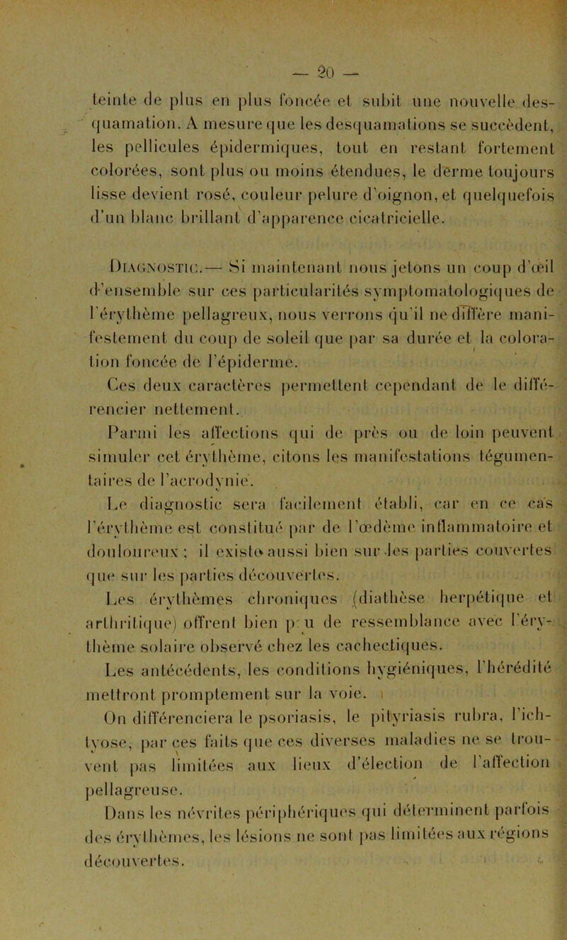 — 20 - leiiite de plus en plus ronc('‘e et subit une nouvelle des- (juamalion, A mesure que les desquamations se succèdent, les pellicules é[)idermiques, tout en restant t*oi-tement colorées, sont plus ou moins étendues, le derme toujours lisse devient rosé, couleur pelure d’oignon, et quehpiefois «l’un blanc bidllant d’apparence cicatricielle. Diaunostic.— Si maintenant nous jetons un coup d’œil d’ensemble sur ces pai'ticularités symj)tomatologi(jues de l'érytlième pellagreux, nous verrons qu’il ne dTîTère mani- festement du coup de soleil que par sa durée et la colora- tion foncée de répiderme. Ces deux caractères permettent cependant de le dilfé- rencier nettement. Parmi les affections qui d<î près ou de foin peuvent simuler cet érytbème, citons les manifestations tégumen- taires de racrodvnie. Le diagnostic sei’a facilement établi, car en ce cas l’érythème est constitué par de l’œdème intlammatoire et douloureux; il existo aussi bien sur-les parties couvertes (|ue sur les parties découvCides. Les érythèmes chroniques (diathèse lierj)éti(|ue et artbi-itique) offrent bien p u de ressemblance avec l’éry- thème solaire observé chez les cacheclicpies. Les antécédents, les conditions hygiéniques, l’hérédité mettront promptement sur la voie. i On différenciera le psoriasis, le pityriasis rubra, Tich- tyose, par ces faits (jue ces diverses maladies ne se trou- vent pas limitées aux lieux d’élection de 1 atlection pellagreuse. Dans les névrites périphériques (pii détmaninent parfois d(‘s érvthèmes, les lésions ne sont pas limitées aux régions décoiivei*tes.