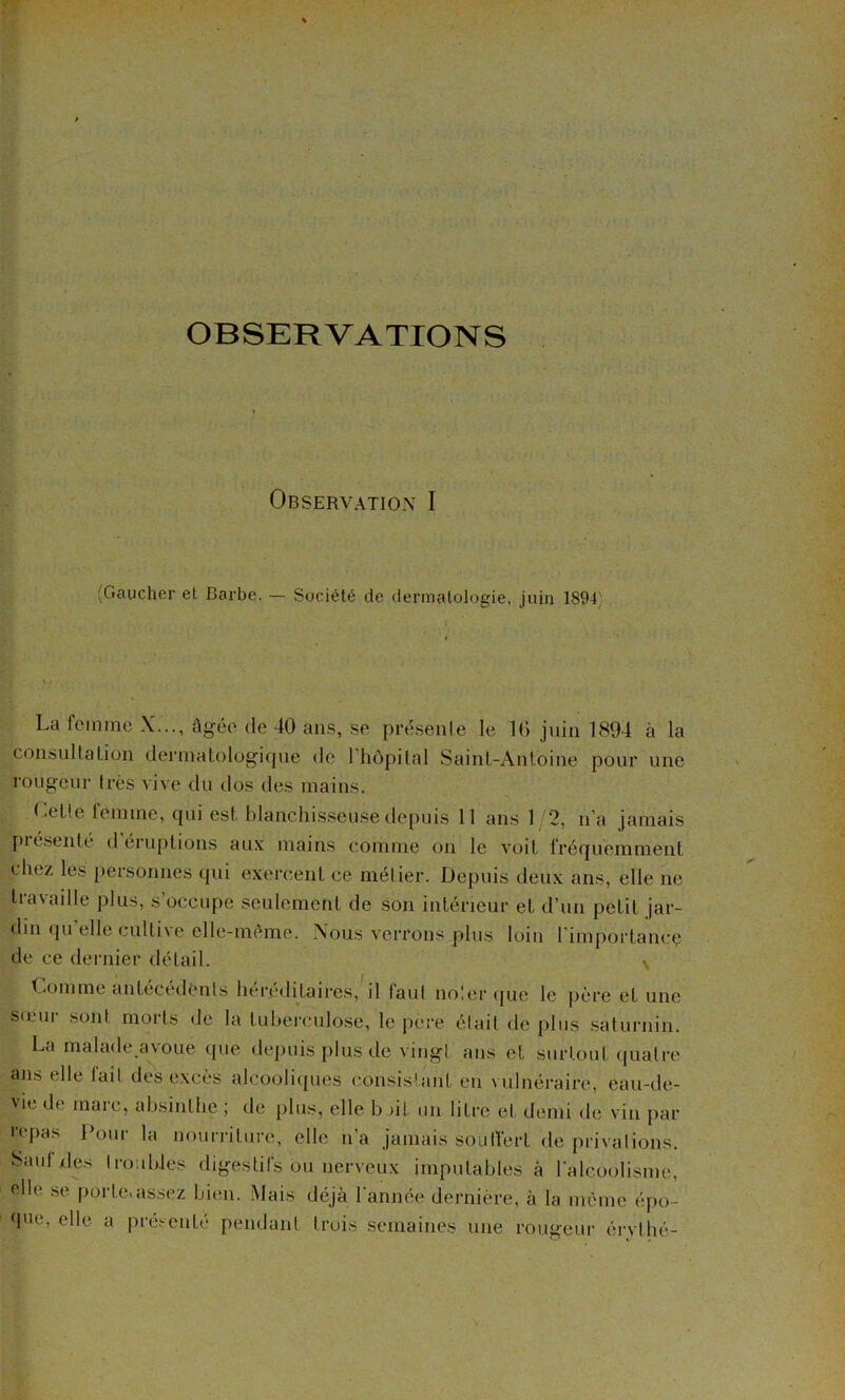 OBSERVATIONS Observation I (Gaucher et Barbe. — Société de dermatologie, juin 1894). La femme X..., âgée de 40 uns, se prt';senle le 10 juin 1894 à la consullalion dermalolog’iqne de 1 hôpital Saint-Antoine pour une rougeur très vive du dos des mains. Celle femme, qui est blanchisseuse depuis 11 ans 1 2, n’a jamais piésenté d éruptions aux mains comme on le voit fréquemment chez les personnes qui exercent ce métier. Depuis deu.v ans, elle ne Iravadle plus, s’occupe seulement de son inténeur et d’un petit jar- din (|u elle cultive elle-même. Nous verrons plus loin l'importancç de ce dernier détail. v Comme antécédents héréditaires,'il faut no'.ercpje le père et une srem sont morts de la tuberculose, le pere était de plus saturnin. La malade avoue (jue depuis plus de virigt ans et surtout ((uatre ajis elle lait des excès alcoolic[ues consisîant en vulnéraire, eau-de- vie de marc, absinthe ; de plus, elle b ut un litre et demi de vin j)ar l'cpas Pour la nourriture, elle n'a jamais soulVert de privalions. Sauf des I roubles digestifs ou nerveux impulabtes à l’alcoolisme, elle .se porte»assez bien. Mais déjà l'année dernière, à la même épo- que, elle a pré.>-enté pendant trois semaines une rougeur éi-vlhé-