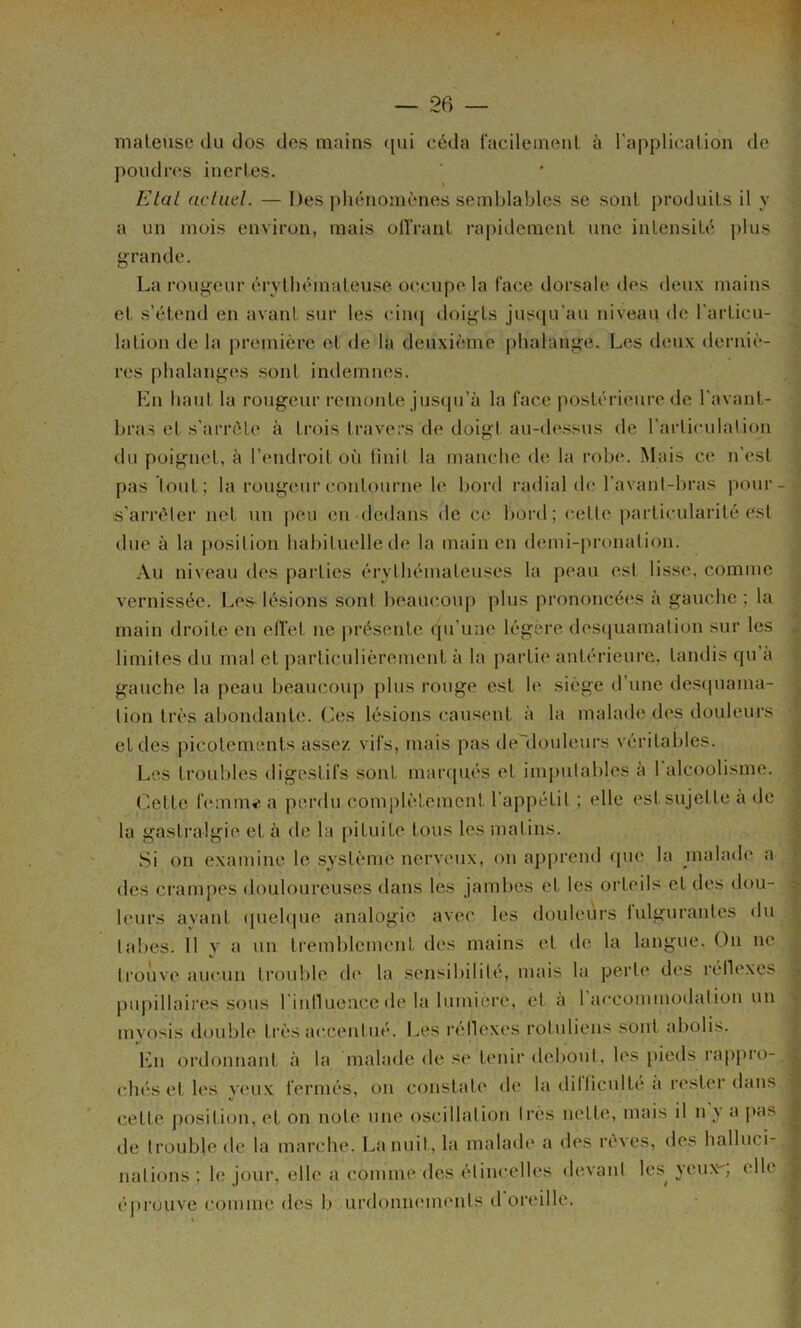 maleuse du dos des mains ([vii céda facileinenl à l'applicalion de poudn^s inertes. Elal acliid. — Des phénomènes seml)lables se sont produits il y a un mois environ, mais olïVant rapidement une intensité plus grande. La rouj^eur érythémateuse ocaaipe la f'ac.e dorsale des deux mains et s’étend en avant sur les cin(| doij^ts jusqu’au niveau de l'articu- lation de la première et de la deuxième phalau'^e. Les deux derniè- res phalanges sont indemnes. En haut la rougeur remonte juscpi’à la face postérieure de l'avant- hras et s’arrête à trois travers de doigi au-dessus de l'arliculation du poignet, à l’endroit o(i huit la manche de la roh(“. Mais ce n’est pas tout; la rougeur contourne le bord radial de l'avant-bras pour- s’arréler net un |)eu en dedans de ce bord; cette particularité est due à la })osition habituelle de la main en demi-[)ronalion. Au niveau des parties érythémateuses la peau est lisse, comme vernissée. Les- lésions sont beaiuîoup plus prononcées à gauche ; la main droite en ellet ne ])résente qu’une légère des(juamation sur les limites du mal et particulièrement à la partie antérieure, tandis qu’à gauche la peau beaucoiqi plus rouge est le siège d une descpiama- tion très abondante. Ces lésions causent à la malade des douleurs et des picotements assez vifs, mais pas ile'douleurs véritables. Les troubles digestifs sont maiajués et imputables à 1 alcoolisme. Cette hïmm»* a perdu complètement l'appétit ; elle est sujette à de la gastralgie et à de la [)ituite tous les malins. Si on examine le système nerveux, on apprend (pie la malade a des crampes douloureuses dans les jambes et les orteils et des dou- leurs avant (pielque analogie avec les douleurs lulgurantes du tabes. 11 y a un tremblement des mains et de la langue. On ne trouve aucun trouble de la sensibilité, mais la perle des réllexes pu|)illaires sous l'inlluencc de la lumière, et à 1 accommodation un myosis double très accentué. Les réllexes rotuliens sont abolis. Lu ordonnant à la malade de se tenir debout, les [lieds rappro- chés et les v(.‘ux fermés, on constate de la dilficulté a rester dans cette position, et on note une oscillation très nette, mais il n y a pas de trouble île la marche. La nuit, la malade a des rêves, des halluci- nations; le joui’, elle a comme des étincelles devant les^ yeux, elle é|)ruiive comme des b urdonnements d oreille.