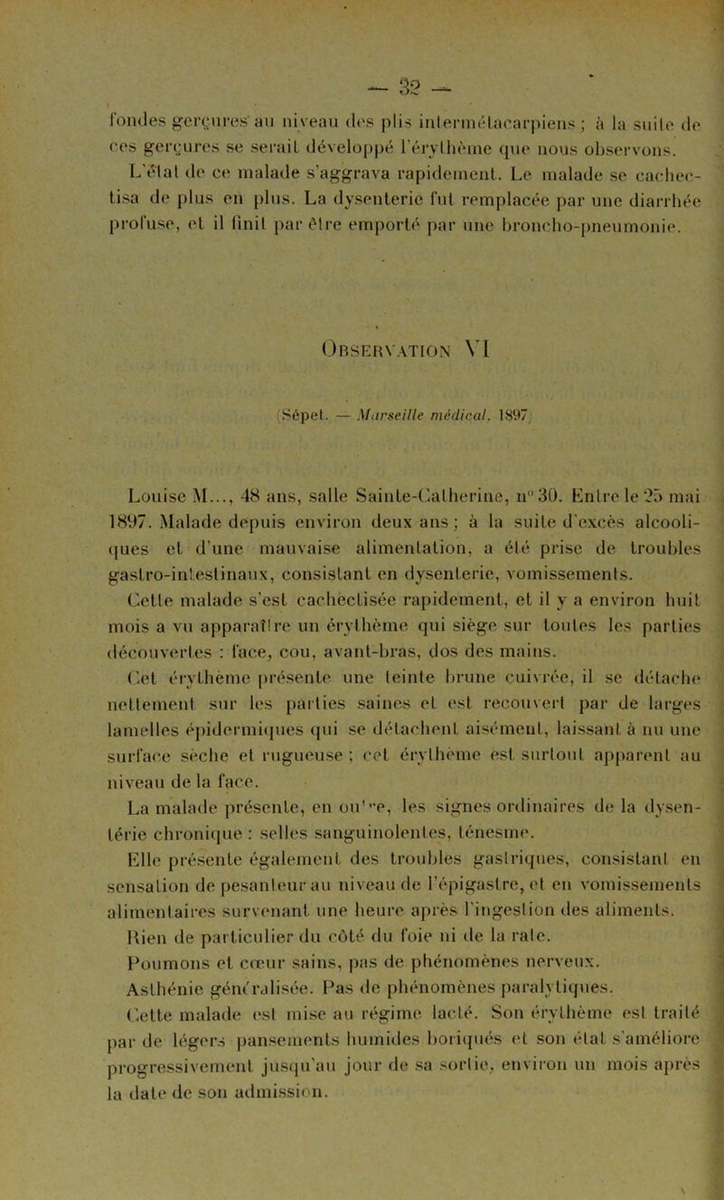 rondes gcrç;ures au niveau dos plis inlermélacarpiens ; à la suile de ces gei‘(jures se sei’aiL développé réryllième cpie nous ol)servons. L’élal de ce malade s’aggrava rapidement. Le malade se cacliec- lisa de plus en plus. La dysenterie fui remplacée par une diarrhée profuse, et il finit par être emporté par une broncho-jmeumonio. Observation VI (Sépet. — Marseille médical, 1897‘ Louise M..., 48 ans, salle Sainte-Catherine, n30. Kntrele‘2r) mai \ 1897. Malade depuis environ deux ans; à la suite d'e.xcès alcooli- j (|ues et d’une mauvaise alimentation, a été prise de troubles \ gastro-intestinaux, consistant en dysenterie, vomissements. J Cette malade s’est cachéctisée rapidement, et il y a environ huit j mois a vu apparat!re un érythème qui siège sur toutes les parties j découvertes : face, cou, avant-bras, dos des mains. C.et éi-ythème présente, une teinte brune cuivrée, il se détache nettement sur les parties saines et est recouvert par de larges lamelles éj)idermi<pies qui se détachent aisément, lai.ssant à nu une surface sèche et rugueuse ; cet érythème est surtout apparent au niveau de la face. : La malade présente, en ou'”e, les signes ordinaires de la dysen- I térie chronique : selles sanguinolentes, ténesme. ' Elle pré.sente également des troubles gastriques, consistant en sensation de pesanteur avi niveau de l’épigastre, et en vomissements ■ alimentaires survenant une heure après l’ingestion des aliments. ; Uien de particulier du côté du foie ni de la rate. ! Poumons et cœur sains, pas de phénomènes nerveux. j Asthénie gém'rali.sée. Pas de phénomènes paralytiques. j (’ette malade (‘st mise au régime lacté. Son érythème est traité J par de légers pansements humides boiiqués et son état s'améliore ‘ progressivement justpi’au jour de sa sortie, environ un mois après la date de son admi.ssion.