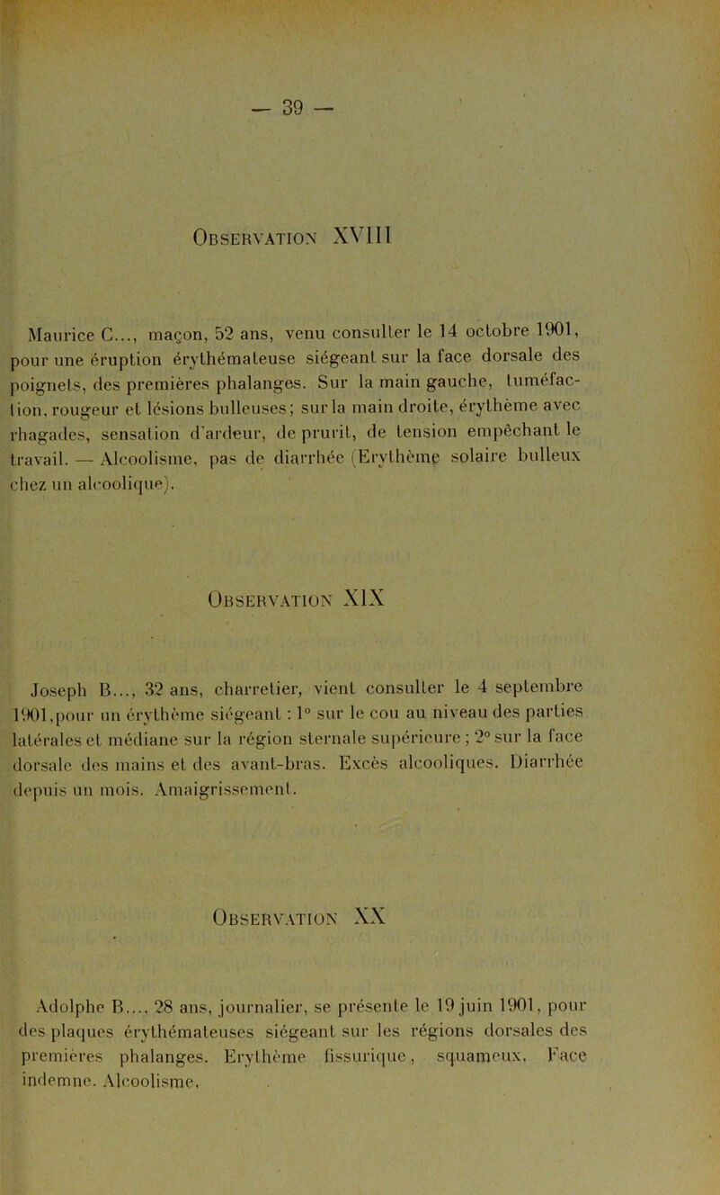 Observation XVIII Maurice C..., maçon, 52 ans, venu consuller le 14 octobre 1901, pour une éruption érythémateuse siégeant sur la face dorsale des poignets, des premières phalanges. Sur la main gauche, tuméfac- tion, rougeur et lésions bulleuses; sur la main droite, érythème avec rhagades, sensation d’ardeur, de prurit, de tension empêchant le travail. — Alcoolisme, pas de diarrhée (Erythème solaire bulleux chez un alcoolique). Observ.\tion XIX Joseph B..., 32 ans, charretier, vient consuller le 4 septembre 1901,pour un érythème siégeant ; 1° sur le cou au niveau des parties latérales et médiane sur la région sternale suj)érieure ; 2° sur la face dorsale dos mains et des avant-bras. Excès alcooliques. Diarrhée depuis un mois. Amaigrissement. ÜBSERV.\TIÜN XX .Adolphe B..., 28 ans, journalier, se présente le 19 juin 1901, pour des plaques érythémateuses siégeant sur les régions dorsales des premières phalanges. Erythème fissurique, squameux, Face indemne. Alcoolisme.