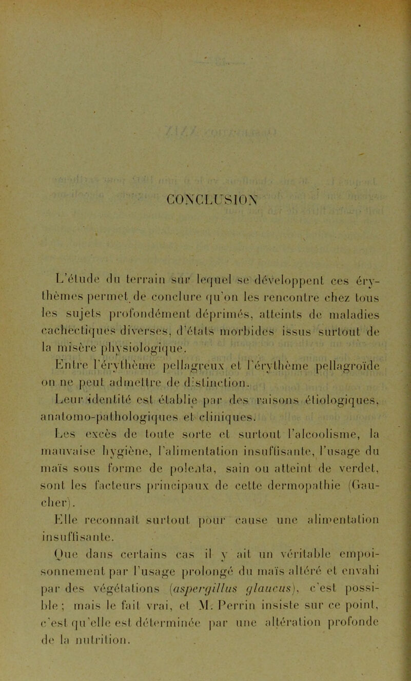 CONCLUSIOX L’élude du lerTaiu sur lequel se déveloj)|)eul ces éry- llièmes permet^de conclure (|u’ou les rcuconlre chez tous les sujets pi’oroudéineiil déprimés, atteints de maladies cachectiques divei'ses, d’états moi’bides issus surtout de la misère physiologique. Lntre l’érythème pelhigreux et l’érythème pellagroïde ou ne peut admeltre de distinction. Leur identité est établie pai‘ de.s raisons étiologiques, auatomo-pathologicpies ebcliniques. Les (‘xcès de toute sorte et suid.out l’alcoolisme, la mauvaise hygiène, l’alimeiitatiou iusuriisaute, l’usage du maïs sous tonne de polenta, sain ou atteint de verdet, sont les facteui-s piancipaux de cette dennopathie (Gau- cher). Llle reconnaît surlout pour cause une alimentation insuriisante. One dans certains cas il y ait un véi'itable cmjmi- sonnement par l’usage prolongé (bi maïs altéi’é et envahi par des végétations [asperyilliis glaiicus), c'est possi- ble ; mais le fait vrai, et M. Perrin insiste sur ce point, c'est qu’elle est détinaninée par une altération profonde de la nntrilion.