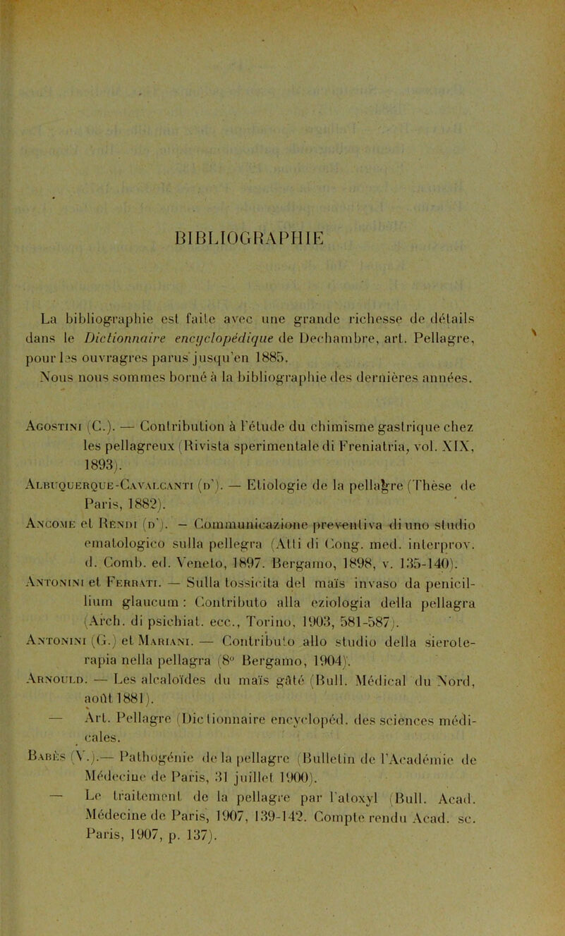 BIBLIOGRAPHIE La bibliographie est faite avec une grande richesse de détails dans le Dictionnaire encijclopédiqiie de Dechanibre, art. Pellagre, pour les ouvragi’es parus'jusqu’en 1885. Nous nous sommes borné à la bibliographie des dernières années. Agostini (C.). — Contribution à l’étude du chimisme gastrique chez les pellagreux (Rivista sperimentale di Freniatria, vol. XIX, 1893). Albuquerque-C.wai.c.vnti (n'). — Etiologie de la pella|;-re (Thèse de Paris, 1882). Ancome et Henih (d'). — Coinmunic.azione prewntiva <liuno studio ematologico sulla pellegra (Alli di (^ong. med. interprov. (1. Comb. ed. Veneto, 1897. Rergamo, 1898, v. 135-140). Antonini et Feriiati. — Sulla tossic.ita del ma'is invaso da pénicil- lium glaucum ; Contributo alla eziologia délia pellagra iArch. di psichiat. ecc., Torino, 1903, 581-587j. Antonini (G.) et Mariani. — Contribulo allô studio délia .sierote- rapia nella pellagra (8“ Bergamo, 1904)'. Arnould. — Les alcaloïdes du mais gAté (Bull. Médical du Aord, août 1881 J. — Art. Pellagre (Dictionnaire encyclopéd. des sciences médi- cales. Barès (\ .).— Pathügénie <le la pellagre (Bulletin de rAcadémie de Médecine de Paris, 31 juillet UKK)). — Le traitement de la pellagre par l’atoxyl (Bull. Acad. Médecine de Paris, 1907, 139-142. Compte rendu Acad. sc. Paris, 1907, p. 137).
