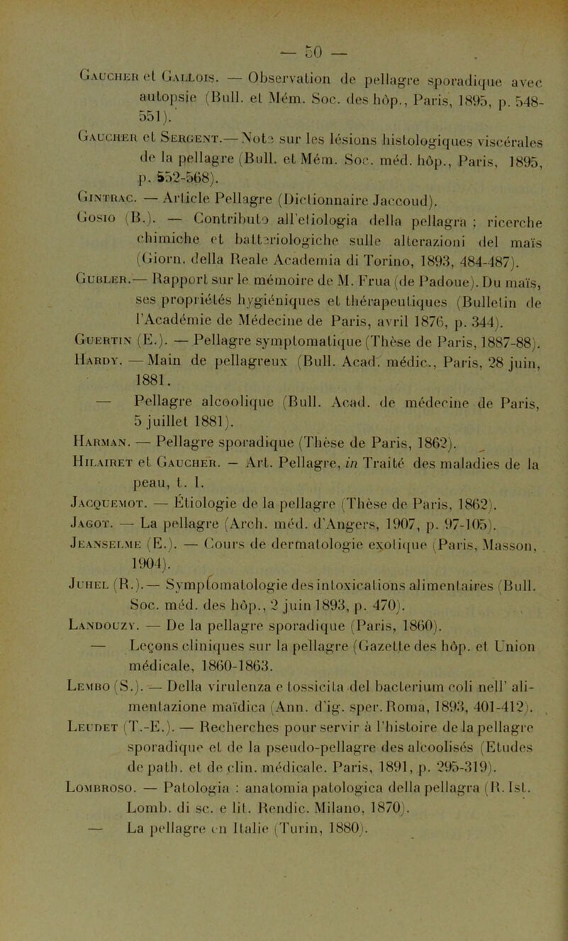 Gauchkh et Gaj,L0Iï5. — Observation de pellagre sporadique avec autopsie (Bull, et Mém. Soc. deshùp., Paris, 1895, p. 548- 551).' Gaucueu et Sergent.— Note sur les lésions histologiques viscérales de la pellagre (Bull, et Mém. Soc. méd. hôp., Paris. 1895, J). i52-568). (jiNTRAC. — Arlicle Pellagre (l)icliounaire Jaccoud). Gosio (B.). — Gontrihuto all'eliologia délia pellagra ; ricerclie chiuiiche et hatteriologiche sulle alterazioni del maïs (Gioru. délia Beale Academia di Toriuo, 1893, 484-487). Gubler.— Rapport sur le mémoire de M. Frua (de Padoue). Du maïs, ses propriétés hygiéniques et thérapeutiques (Bullelin de l’Académie de Médecine de Paris, avril 187h, p. 344). Guertin (F.). — Pellagre symptomaticpie (Thèse de Paris, 1887-88). Hardy. —Main de pellagreux (Bull. Acad^ médic., Paris, 28 juin, 1881. — Pellagre alcoolicpie (Bull. Acad, de médecine de Paris, 5 juillet 1881). IIahman. — Pellagre sporadique (Thèse de Paris, 1862). Hilairet et Gaucher. - Art. Pellagre, in Traité des maladies de la peau, t. 1. Jacquemot. — Ftiologie de la pellagre (Thèse de Paris, 18()2). Jagot. — La j)ellagre (Arcli. méd. d'Angers, 1907, p. 97-105). Jeanseume (E.). — Cours de dermatologie exoli([ue (Paris, .Masson, 1904). JuHEL (B.).— Sympfomatologie désintoxications alimentaires (Bull. Soc. méd. des hôp., 2 j\iin 1893, p. 470). La.ndouzv. — De la pellagre sporadique (Paris, 1860). — Leçons cliniques sur la pellagre (Gazette des hôp. et Union médicale, 1860-1863. Lembo (S.). — Délia virulenza e tossicita del hactei'ium coli nell’ ali- mentazione maïdica l Ann. d’ig. sper. Borna, 1893, 401-412). Leudet (T.-E.). — Recherches pour servir à l’histoire de la pellagre sporadi({ue et de la pseudo-pellagre des alcoolisés (Etudes depath. et dé clin, médicale. Paris, 1891, p. 295-319). Lombroso. — Patologia ; anatomia patologica délia pellagra (B. Ist. Lomh. di sc. e lit. Bendic. Milano, 1870). — La pellagre en Italie (Turin, 1880).