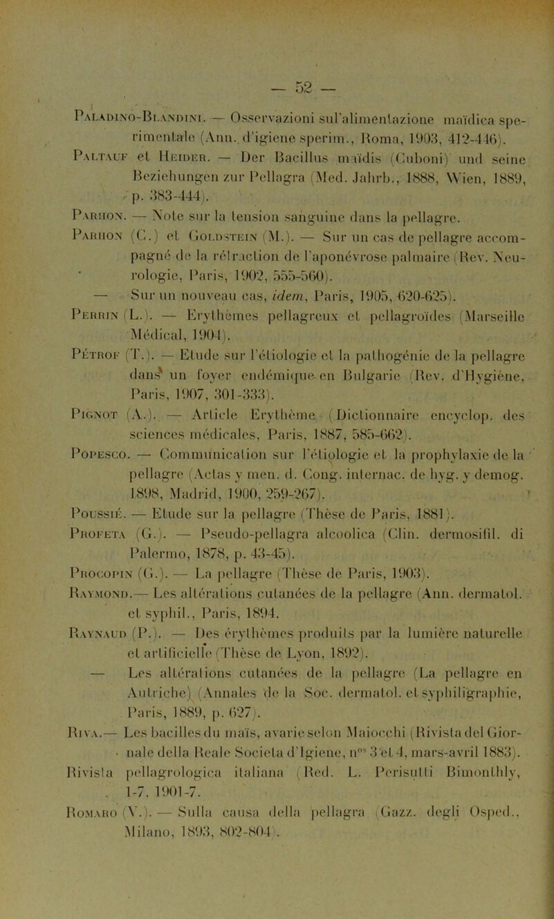 Paladino-Blanhim. — Osscrvazioni suralimenlazione niaïdica spe- rimenlalo (Aim., (rig-ieiie speriin., Homa, 1903, 412-446). Paltauf et lliiiDFn. — Der Bacillus iniïdis (Ciiboni) imd seine Beziehung-en zui-Pellagra (Med. Jalirb., 1888, Wien, 1889, .p. 383-444). Pariio.n. — Xole sur la tension sanguine dans la pellagre. Pahiio.n (C.) et (lOr.nsTKiN (M.).— Sur un cas de pellagre accom- pagné do la rélr.iction de l’aponévrose palmaire i Bev. Neu- rologie, Paris, 1902, 555-560). — Sur un nouveau cas, idem, Paris, 1905, 620-625). PEnniN (L.). — Erylbèmes pellagreux et pellagroules (Marseille Médical, 1904). Pétrof (T. ). — Etude sui' l’étiologie et la palhogénie de la pellagre dans^ un foyer endémique-en Bulgarie (Bev. d’Ilygiène, Paris, 1907, 301-333). PiGxoT (A.). — Article Erythème ( Diclionuaire encyclop. îles sciences médicales, Paris, 1887, 585-662). PoRESCo. — Communication sur l’éliologie et la prophylaxie de la pellagre (Actas v men. d. (iong. inlei’iiac. de hyg. v demog. 1898, Madrid, 19Ü0?259-267). ^ PoussiÉ. — Etude sur la pellagre (Thèse de Paris, 1881). pROFETA (Ci.). — Pseudo-pellagra alcoolica (Clin, dermosifil. di Palermo, 1878, p. 43-45). Procorin (Ç.). — La judlagre (4’hè.se de Paris, 1903). Baymoni).— Les altérations cutanées de la pellagre (.\nn. dermatol. et syphil., Paiâs, 1894, Baynaui) (P.). — Des érythèmes produits par la lumière naturelle « et artilicielle (Thèse de. Lyon, 1892). — Les altérations cutanées de la pellagre (La pellagre en .Vutriche) (.Vunales de la Soc. dermatol. et sv|)hiligraphie, Paris, 1889, p. 627). Biva.— Les bacillesdu maïs, avarieselon Maiocchi ^Hivistadel Cior- • naledella Beale Sociela d’igiene, iCCLet 4, mars-avril 1883). Bivisla pellagrologica italiana (Bed. L. Perisutti Bimonthly, , 1-7, 1901-7. Bo.maro (V.). — Sulla causa délia jiellagra (Cazz. dcgli Osped.. .Milano, 1893, 802-804).