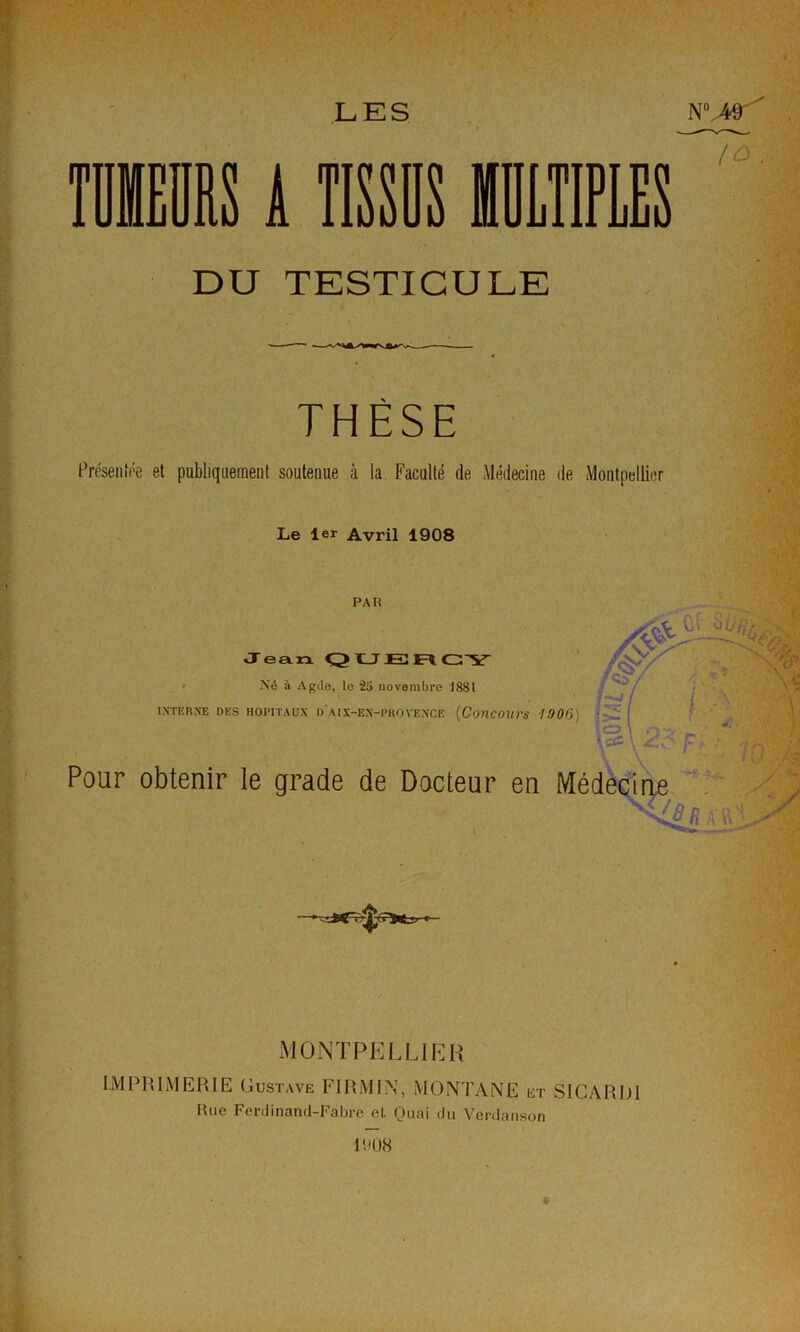 LES TIIDIIS A TISSDS MTIPLES 7ô DU TESTICULE THÈSE Préseiiiée et publiquement soutenue à la Faculté de Médecine de Montpellier Le 1er Avril 1908 PAR '‘■i ■■ Jean. QLJJB GY -W/ J -• • Xé à Agile, le 25 novembre 1881 - î ' : , ,^'=5 ■ I \ 'A-. INTERNE DES HOPITAUX d'AIX-EN-PKOVENCE {COHCOUrS '1906) ' ' j. ' Pour obtenir le grade de Docteur en Médecine /’ Tj MONTPKLUEH IMPRIMERIE Gustave FIRMIN, MONTANE et SIGARDI Rue Ferdinand-Fabre et Quai du Verdanson l'dUiS