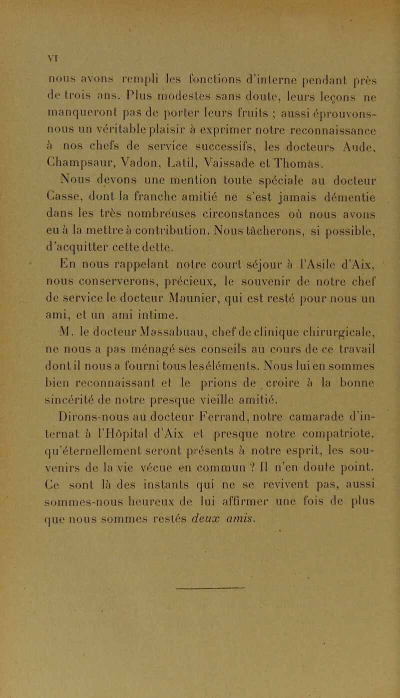 nous avons rempli les fondions d’inlerne pendant près de Li'ois ans. Plus modestes sans doute, leurs leçons ne manqueront pas de porter leurs fruits ; aussi éprouvons- nous un véritable plaisir à exprimer notre reconnaissance à nos chefs de service successifs, les docteurs Aude, Champsaur, Vadon, Lalil, Vaissade et Thomas. Nous devons une mention toute spéciale au docteur Casse, dont la franche amitié ne s’est jamais démentie dans les très nombreuses circonstances où nous avons eu à la mettre à contribution. Nous tâcherons, si possible, d’acquitter cette dette. En nous rappelant notre court séjour à l’Asile d’Aix, nous conserverons, précieux, le souvenir de notre chef de service le docteur Maunier, qui est resté pour nous un ami, et un ami intime. M. le (Jocteur Massabuau, chef de clinique chiriu'gicale, ne nous a pas ménagé ses conseils au cours de ce travail dont il nous a fourni tous lesélémenls. Nous lui en sommes bien reconnaissant et le prions de, croire à la bonne sincérité de notre j)resque vieille amitié. Dirons-nous au docteur Ferrand, notre camarade d’in- ternat à l’Hôpital d’Aix et presque notre compatriote, qu’éternellement seront présents à notre esprit, les sou- venirs de la vie vécue en commun ? 11 n’en doute point. Ce sont là des instants qui ne se revivent pas, aussi sommes-nous heureux de lui affirmei’ une fois de plus que nous sommes restés deux amis.