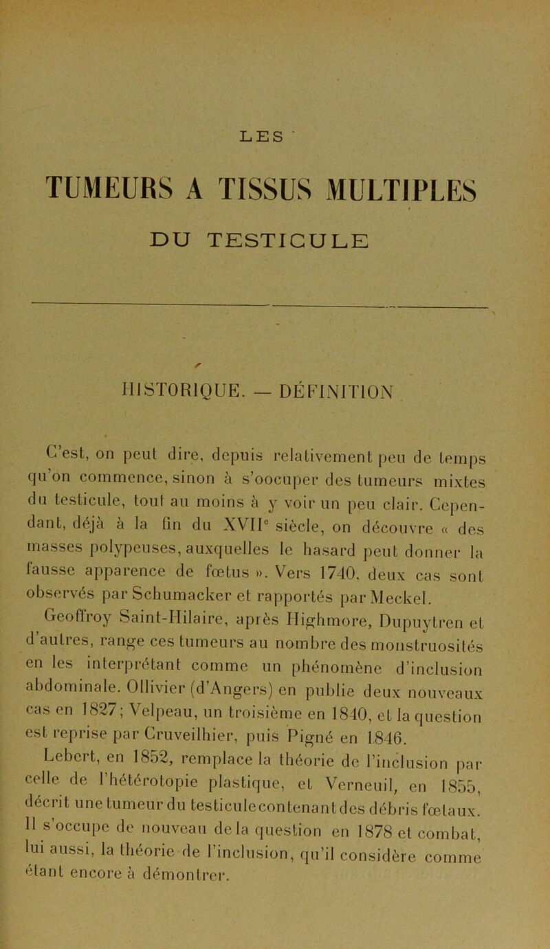 TUMEURS A TISSUS MULTIPLES * DU TESTICULE HISTORIQUE. — DÉFINITION C’est, on peut dire, depuis relativement peu de temps cju on commence, sinon à s’oocuper des tumeurs mixtes du testicule, tout au moins à y voir un peu clair. Cepen- dant, déjà à la fin du XVII® siècle, on découvre « des masses polypeuses, auxquelles le hasard peut donner la fausse apparence de fœtus ». Vers 1740, deux cas sont observés par Schumacker et rapportés parMeckel. Geofiroy Saint-Hilaire, après Hip^hmore, Dupuytren et d autres, range ces tumeurs au nombre des monstruosités en les interprétant comme un phénomène d’inclusion abdominale. Ollivier (d Angers) en publie deux nouveaux cas en 1827 ; Velpeau, un troisième en 1840, et la question est reprise par Cruveilhier, puis Pigné en 1,846. Lebert, en 1852, remplace la théorie de rinclusion jiar celle de 1 hétérotopie plastique, et Verneuil, en 1855, décrit une tumeur du testiculecontenantdes débris fœtaux. 11 s’occupe de nouveau delà question en 1878 et combat, lui aussi, la théorie de l’inclusion, qu’il considère comme étant encore à démontrer.