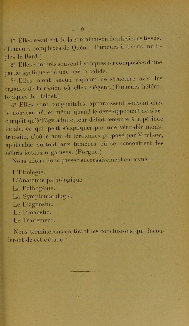 cgï^.VV '-^-WfV 1° Elles résultent de la combinaison de plusieurs tissus. (Tumeurs complexes de Qaénu. Tumeurs h tissus multi- ples de Bard.) 2° Elles sont très souvent kystiques ou composées d’une partie kystique et d’une partie solide. 3“ Elles n’ont aucun rapport de structure avec les organes de la région où elles siègent. (Tumeurs hétéro- topiques de Delbet.) I' 4“ Elles sont congénitales, apparaissent souvent chez I le nouveau-né, et même quand le développement ne s’ac- I complit qu’à'l’àge adulte, leur début remonte à la période I fœtale, ce qui peut s’expliquer par une véritable mons- I truosité, d’où le nom de tératomes proposé par Virchow, I applicable surtout aux tumeurs où se rencontrent des I débris fœtaux organisés. (Forgue.) i Nous allons donc passer successivement en revue : I L’Étiologie. I L’Anatomie pathologique. I La Pathogénie. I La Symptomatologie. I ' Le Diagnostic. I Le Pronostic. I Le Traitement. I Nons terminerons en tirant les conclusions qui décou- i leront de cette étude.