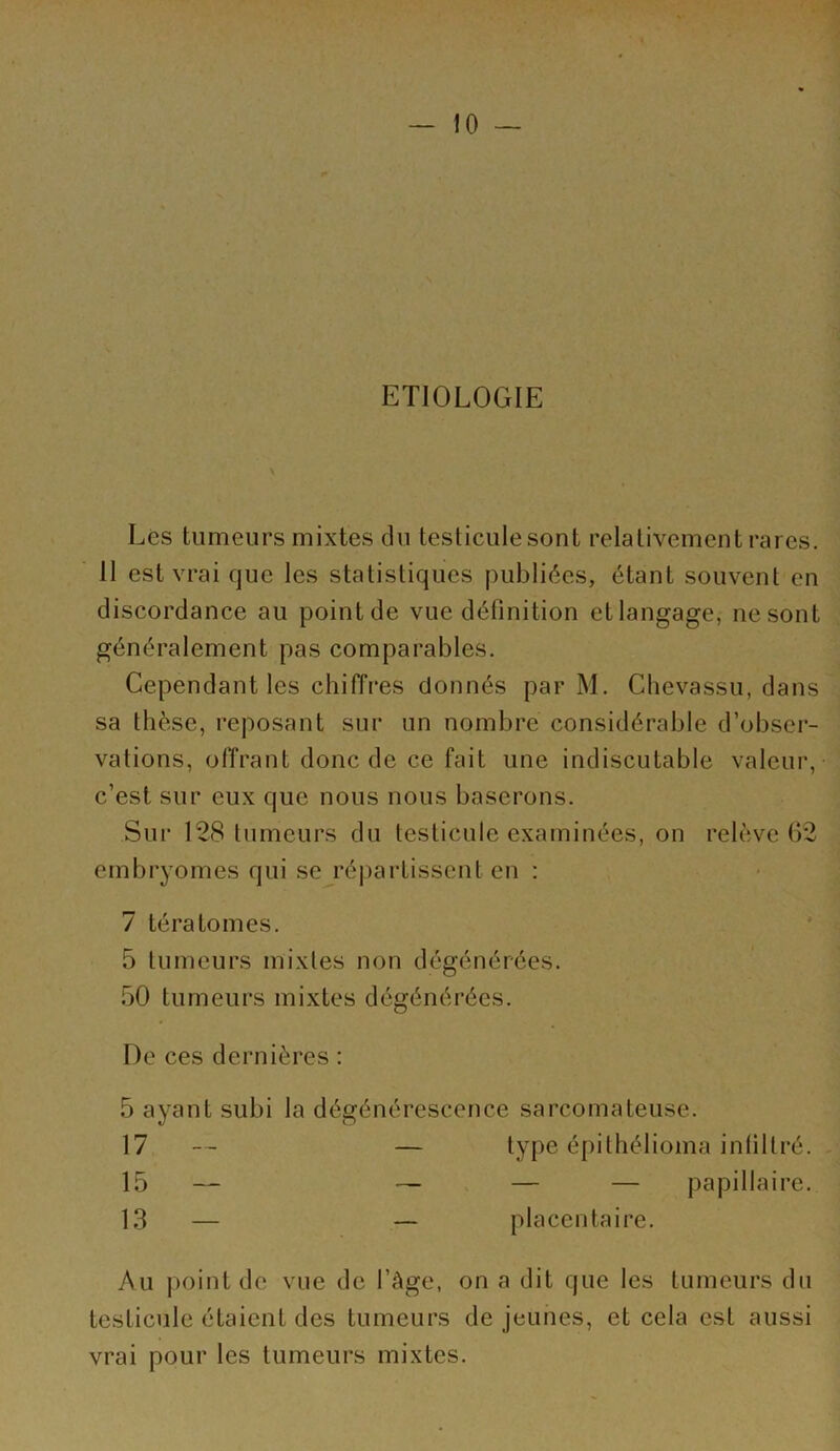 ETIOLOGIE \ Lés tumeurs mixtes du testicule sont relativement rares. 11 est vrai que les statistiques publiées, étant souvent en discordance au point de vue définition et langage, ne sont généralement pas comparables. Cependant les chiffi*es donnés par M. Clievassu, dans sa thèse, reposant sur un nombre considérable d’obser- vations, olïrant donc de ce fait une indiscutable valeur, c’est sur eux que nous nous baserons. Sui‘ 128 tumeurs du testicule examinées, on relève 02 embryomes qui se répartissent en : 7 tératomes. 5 tumeurs mixtes non dégénérées. 50 tumeurs mixtes dégénérées. De ces dernières : 5 ayant subi la dégénérescence sarcomateuse. 17 — — type épithélioma inliltré. 15 — ~ V — — papillaire. 13 — — placentaire. Au j)oint de vue de l’àge, on a dit que les tumeurs du testicule étaient des tumeurs de jeunes, et cela est aussi vrai pour les tumeurs mixtes.