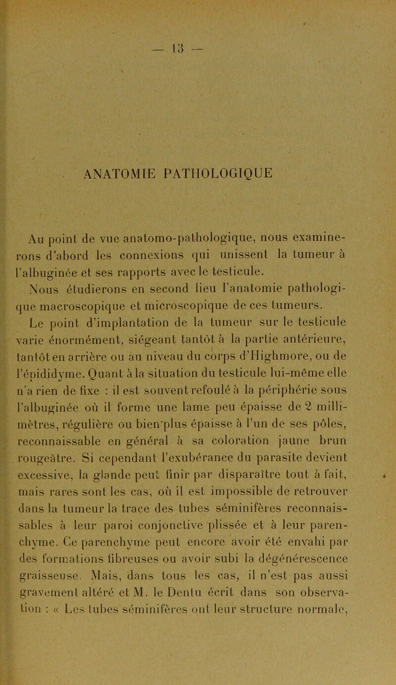 ANATOMIE PATHOLOGIQUE Au point de vue anatomo-pathologique, nous examine- rons d’abord les connexions qui unissent la tumeur à l’albuginée et ses rapports avec le testicule. Nous étudierons en second lieu l’anatomie pathologi- que macroscopique et microscopique de ces tumeurs. Le point d’implantation de la tumeur sur le testicule varie énormément, siégeant tantôt à la partie antéi‘ieni*e, tantôt en arrière ou au niveau du corps d’Highmore, ou de l’épididyme. Quant à la situation du testicule lui-même elle n’a rien de fixe : il est souvent refoulé à la périphérie sous l’albuginée où il forme une lame peu épaisse de 2 milli- mètres, régulière ou bien’plus épaisse à l’un de ses pôles, reconnaissable en général à sa coloration jaune brun rougeâtre. Si cependant l’exubérance du parasite devient excessive, la glande peut Unir par disparaître tout à fait, mais rares sont les cas, où il est impossible de retrouver dans la tumeur la trace des tubes séminifères reconnais- sables à leur paroi conjonctive plissée et à leur paren- chyme. Ce parenchyme peut encore avoir été envahi par des formations übreuses ou avoir subi la dégénérescence graisseuse. Mais, dans tous les cas, il n’est pas aussi gravement altéré et M. le Dentu écrit dans son observa- tion : « Les tubes séminifères ont leur structure normale,
