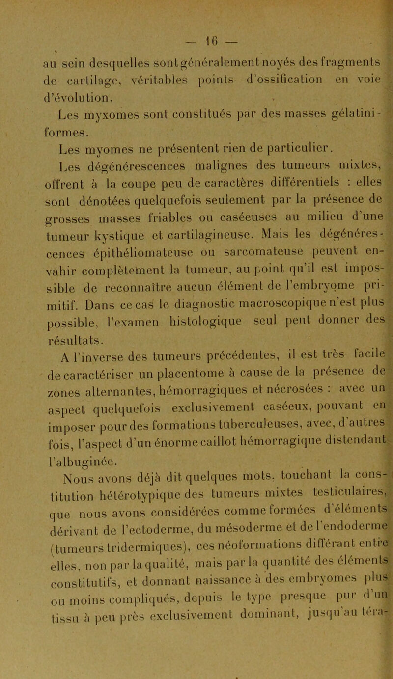 \ au sein desquelles sontgénéralement noyés des fragments de cartilage, véritables points d’ossitication en voie : d’évolution. Les myxomes sont constitués par des masses gélatini- ' formes. Les myomes ne présentent rien de particulier. Les dégénérescences malignes des tumeurs mixtes, . olîrent à la coupe peu de caractères différentiels : elles sont dénotées quelquefois seulement par la présence de ^ grosses masses friables ou caséeuses au milieu d’une tumeur kystique et cartilagineuse. Mais les dégénéres- cences épithéliomateuse ou sarcomateuse peuvent en- vahir complètement la tumeur, au point qu’il est impos- sible de reconnaître aucun élément de l’embryome pri- mitif. Dans ce cas le diagnostic macroscopique n’est plus possible, l’examen histologique seul peut donner des,J résultats. A l’inverse des tumeurs précédentes, il est très facile; de caractériser un placentome à cause de la présence de zones alternantes, hémorragiques et nécrosées . avec un aspect quelquefois exclusivement caséeux, pouvant en;;, imposer pour des formations tuberculeuses, avec, d autres fois, l’aspect d’un énorme caillot hémorragique distendant^ l’albuginée. Nous avons déjà dit quelques mots, touchant la cons-1 titution hétérotypique des tumeurs mixtes testiculaires,, que nous avons considérées comme formées d éléments? dérivant de l’ectoderme, du mésoderme et de l’endoderme! (tumeurs tridermiques), ces néolormations diflérant entre elles, non par la qualité, mais parla quantité des éléments constitutifs, et donnant naissance à des embryomes jdus: ou moins compliciués, depuis le type presque pur d un tissu à peu près exclusivement dominant, jus(iu’au tera-