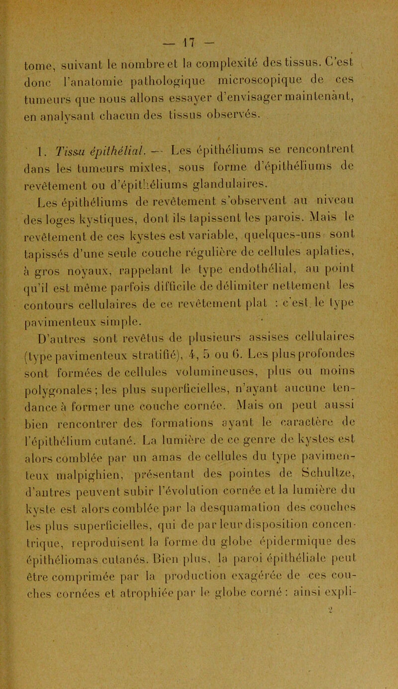 tome, suivant le nombre et la complexité des tissus. C’est donc ranalomie pathologique microscopique de ces tumeurs que nous allons essayer d’envisager maintenant, en analysant chacun des tissus observes. 1. Tiss.a épilhélial. — Les épithéliums se rencontrent dans les tumeurs mixtes, sous forme d’épithéliums de revêtement ou d’épithéliums glandulaires. Les épithéliums de revêtement s’observent au niveau des loges kystiques, dont ils tapissent les parois. Mais le revêtement de ces kystes est variable, quelques-uns sont tapissés d’une seule couche régulière de cellules aplaties, à gros noyaux, rappelant le type endothélial, au point qu’il est même parfois difücile de délimiter nettement les contours cellulaires de ce revêtement plat : c est, le ty|)e pavimenteux simple. D’autres sont revêtus de plusieurs assises cellulaires (type pavimenteux stratifié), 4, 5 ou 6. Les plusprolondes sont formées de cellules volumineuses, jilus ou moins polygonales ; les plus supcrücielles, n’ayant aucune ten- dance à former une couche cornée. Mais on peut aussi bien rencontrer des formations ayant le caractère de l’épithélium cutané. La lumière de ce genre de kystes est alors comblée par un amas de cellules du type pavimen- teux malpighien, présentant des pointes de Schultze, d’autres peuvent subir l’évolution cornée et la lumière du kyste est alors comblée par la desquamation des couches les plus superticielles, qui de par leur disposition concen- trique, reproduisent la forme du globe éj)idermique des épithéliomas cutanés. Bien plus, la paroi épithéliale peut être comprimée par la production exagérée de ces cou- ches cornées et atrophiée par le globe corné : ainsi expli-