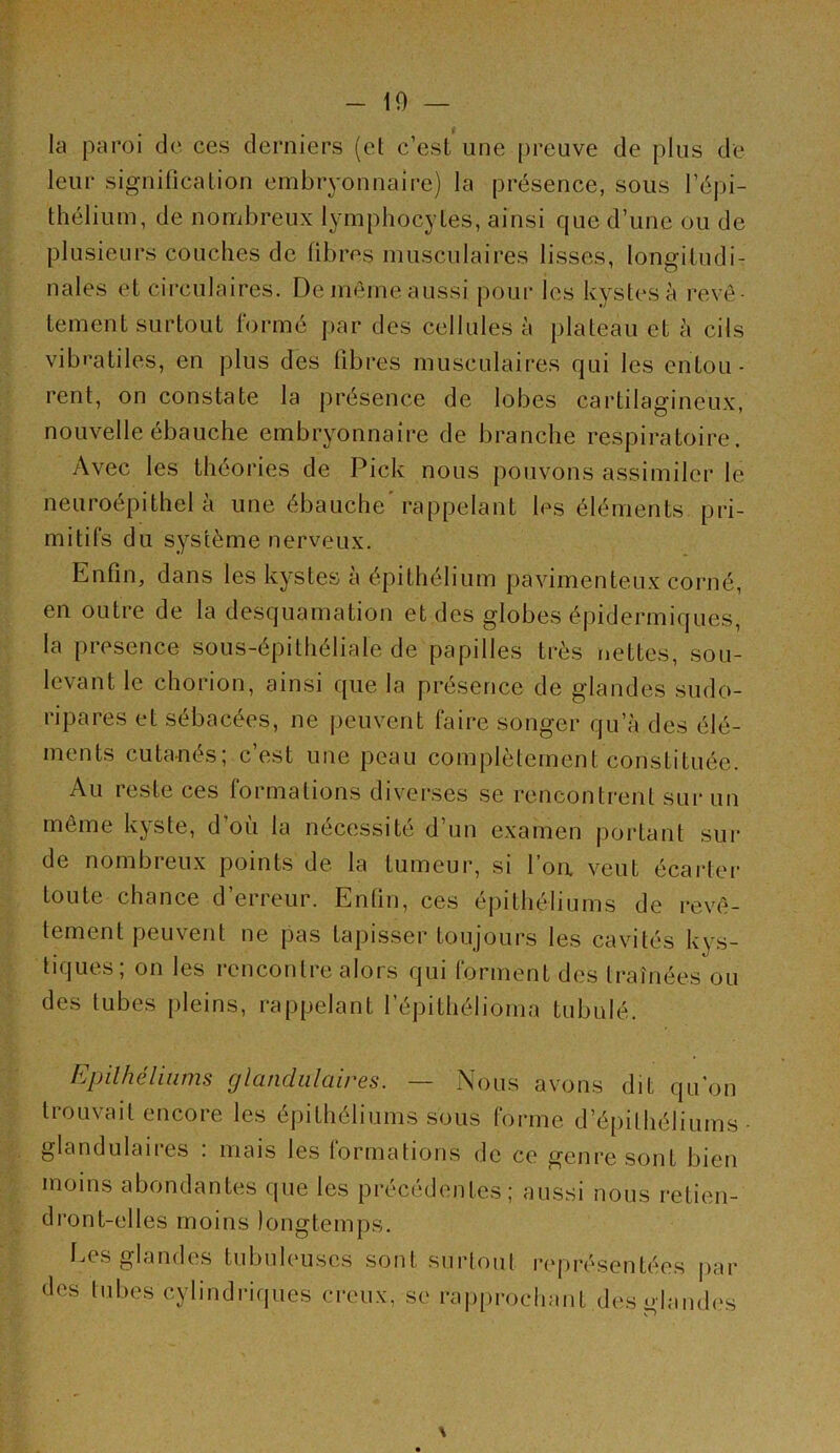 - 10 — la paroi de ces derniers (et c’est une preuve de plus de leur signification embryonnaire) la présence, sous l’épi- thélium, de nombreux lymphocytes, ainsi que d’une ou de plusieurs couches de fibres musculaires lisses, longitudi- nales et circulaires. De même aussi pour les kystes à revê- tement surtout formé par des cellules à plateau et à cils vibratiles, en plus des fibres musculaires qui les entou- rent, on constate la présence de lobes cai’tilagineux, nouvelle ébauche embryonnaire de branche respiratoire. Avec les théories de Pick nous pouvons assimiler le neuroépithel à une ébauche* rappelant les éléments pri- mitifs du système nerveux. Enfin, dans les kystes à épithélium pavimenteux corné, en outre de la desquamation et des globes épidermiques, la presence sous-épithéliale de papilles très nettes, sou- levant le chorion, ainsi que la présence de glandes sudo- ripares et sébacées, ne peuvent faire songer qu’à des élé- ments cutanés; c’est une peau complètement constituée. Au reste ces formations diverses se rencontrent sur un même kyste, d’où la nécessité d’un examen portant sui- de nombreux points de la tumeur, si l’on, veut écarter toute chance d’erreur. Enfin, ces épithéliums de revê- tement peuvent ne pas tapisser toujours les cavités kys- tiques; on les rencontre alors qui forment des traînées ou des tubes pleins, rappelant l’épithélioma tubulé. Epilhéliiims glandulaires. — Nous avons dit qu'on trouvait encore les épithéliums sous forme d’épithéliums glandulaires : mais les formations do ce genre sont bien moins abondantes que les précédentes; aussi nous retien- dront-elles moins longtemps. Des glandes tubuleuses sont surtout représentées jiar des tubes cylindriques creux, se rajqirocliant dois glandes