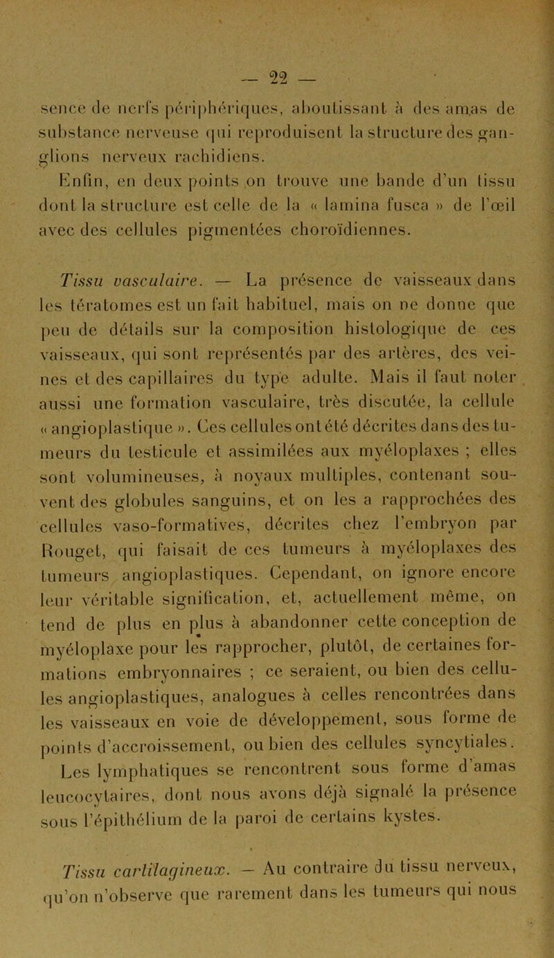 sencc (le nci’fs péi‘i|)li('^ri(jues, ahoulissant à des ani,as de siil)stance nerveuse (|ui reproduisent la strucLui'e des gan- glions nerveux rachidiens. Enfin, en deux points on ti’onve une bande d’un tissu dont la structure est celle de la « lamina fnsea » de l’œil avec des cellules pigmentées choroïdiennes. Tissu vasculaire. — La présence de vaisseaux dans les tératomes est un fait habituel, mais on ne donne que peu de détails sur la composition histologique de ces vaisseaux, qui sont représentés par des aidères, des vei- nes et des capillaires du type adulte. Mais il faut noter aussi une formation vasculaire, très discutée, la cellule (( angioplastique ». Ces cellules ont été décrites dans des tu- meurs du testicule et assimilées aux myéloplaxes ; elles sont volumineuses, à noyaux multiples, contenant sou- vent des globules sanguins, et on les a rapprochées des cellules vaso-formatives, décidtes chez l’embryon par Rouget, qui faisait de ces tumeurs à myéloplaxes des tumeurs angioplastiques. Cependant, on ignore encore leur véritable signitication, et, actuellement même, on tend de plus en plus à abandonner cette conception de myéloplaxe pour les rapprocher, plutôt, de certaines for- mations embryonnaires ; ce seraient, ou bien des cellu- les angioplastiques, analogues à celles rencontrées dans les vaisseaux en voie de développement, .sous forme de points d’accroissement, ou bien des cellules syncytiales. Les lymphatiques se rencontrent sous (orme d amas leucocytaires, dont nous avons déjà signalé la pré.sence sous l’épithélium de la paroi de certains kystes. • Tissu carlilagineux. - Au contraire du tissu nerveux, qu’on n’observe que rarement dans les tumeurs qui nous