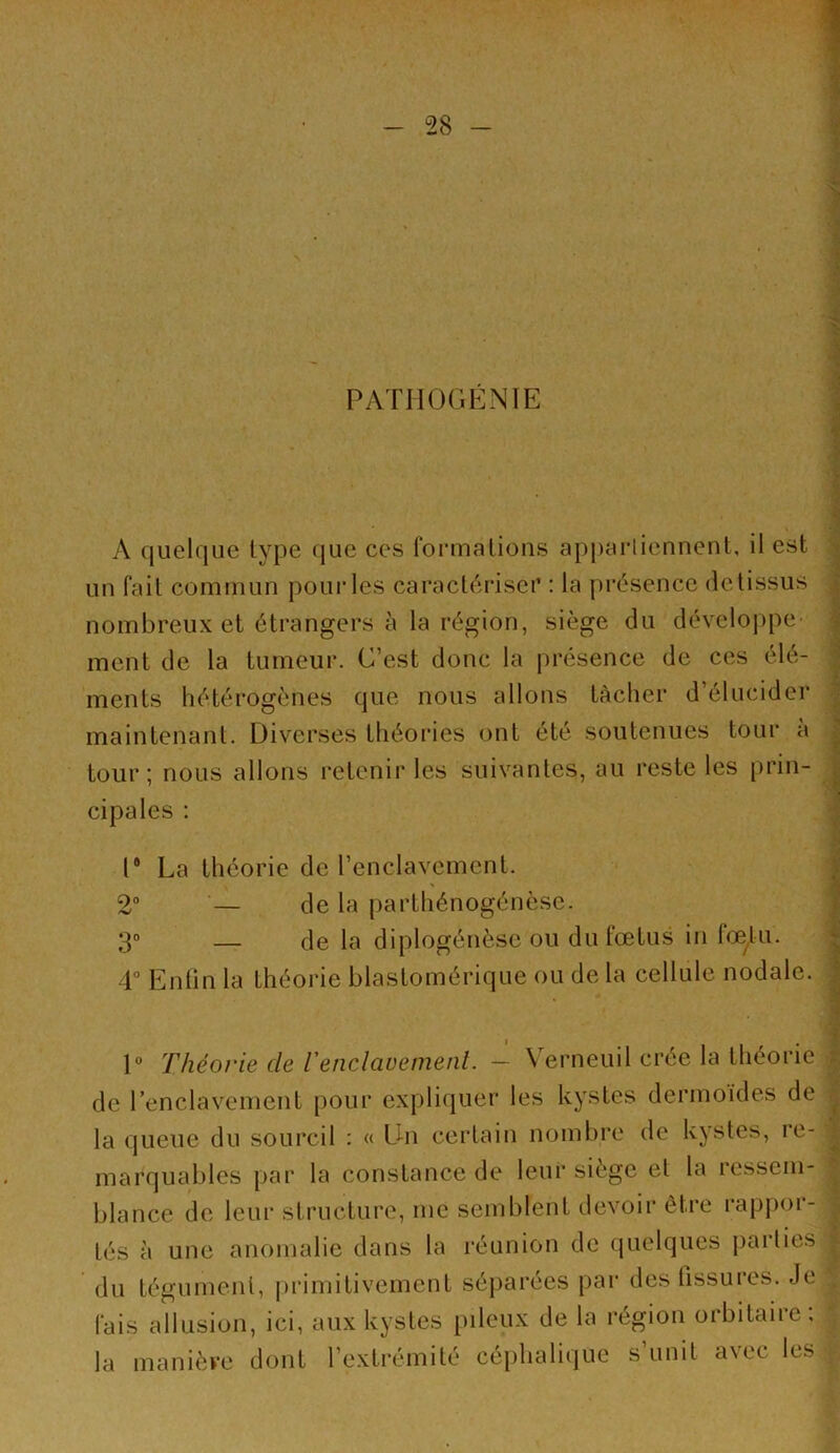 PATIIOGENIE A quelque type que ces rormalious ap|)ai'liennent, il est un fait commun poui’les cai’aclérisci’ : la présence (te tissus nombreux et étrangers à la région, siège du développe ment de la tumeur. C’est donc la présence de ces élé- ments hétérogènes que nous allons tâcher d’élucider maintenant. Diverses théories ont été soutenues toui‘ a tour; nous allons retenir les suivantes, au reste les [)rin- cipales : r La théorie de l’enclavement. 2” — de la parthénogénèse. 3® — de la diplogénèse ou du fœtus in lœtu. 4° Enün la théorie blastomérique ou de la cellule nodale. t > 1“ Théorie de l'enclavemenl. — Verneuil crée la théorie de l’enclavement pour expliquer les kystes dermoides de la queue du sourcil : « Du certain nombre de kystes, re- marqual)les par la constance de leur siège et la ressem- blance de leur structure, me semblent devoir être l’appor- tés à une anomalie dans la réunion de (pielques parties du tégument, |)rimitivement séparées par des fissures. Je fais allusion, ici, aux kystes pileux de la région orbitaire, la maniève dont l’extrémité cé[)halique s’unit avec les
