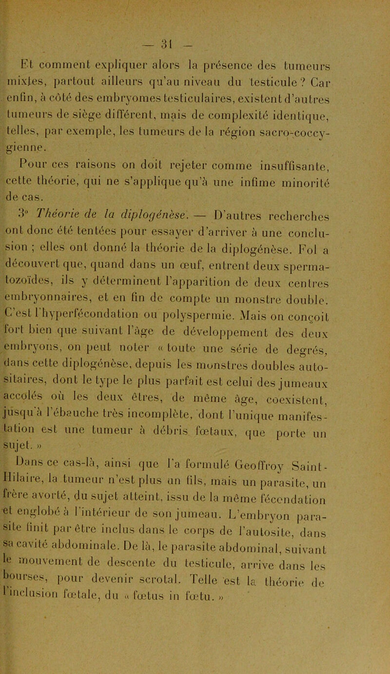 Et comment expliquer alors la présence des tumeurs mixtes, partout ailleurs qu’au niveau du testicule? Car enfin, à côté des embryomes testiculaires, existent d’autres tumeurs de siège dilTérent, mais de complexité identique, telles, par exemple, les tumeurs de la région sacro-coccy- gienne. Pour ces raisons on doit rejeter comme insuffisante, cette théorie, qui ne s’applique qu’à une infime minorité de cas. 3*’ Théorie de la diplogénèse. — D’autres recherches ont donc été tentées pour essayer d’arriver à une conclu- sion ; elles ont donné la théorie de la diplogénèse. Fol a découvert que, quand dans un œuf, entrent deux sperma- tozoïdes, ils y déterminent l’apparition de deux centj-es embryonnaires, et en fin de compte un monstre double. C’est 1 hy[)erfécondation ou polyspermie. xMais on conçoit fort bien que suivant l’âge de développement des deux embryoris, on peut noter « toute une série de degrés, dans cette diplogénèse, depuis les monstres doubles auto- sitaiies, dont le type le plus pai'fait est celui des jumeaux accolés où les deux êtres, de môme âge, coexistent, jusqu'à l’ébauche très incomplète, dont l’unique manifes- tation est une tumeur à débris fœtaux, que porte un sujet. » Dans ce cas-là, ainsi que l’a formulé Geoffroy Saint- Ililaire, la tumeur n’est plus un fils, mais un parasite, un frère avorté, du sujet atteint, issu de la même fécondation et englobé à l’intérieur de son jumeau. L’embryon para- site finit par être inclus dans le corps de l’aulosite, dans sa cavité abdominale. De là, le parasite abdominal, suivant le mouvement de descente du testicule, arrive dans les bourses, pour devenir scrotal. Telle est la théorie de 1 inclusion lœdale, du a fœtus in fœtu. »