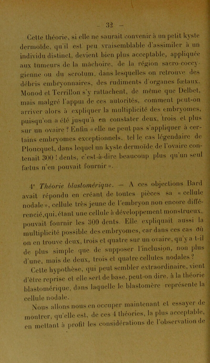 (lerniüïcle, <|n il esl jieu vraisemblable <1 assimiler a un individu clislincl, devient bien plus acceplable, appliquée aux lumeurs de la mâchoire, de la région sacro-coccy- «••ienne ou du scrolum, dans lesquelles on relrouve des débris embryonnaires, des rudimenls d’organes lœlaux. Monod el Terrillon s’y rallacbent, de môme que Üelbel, mais malgré l ap|)ui de ces autorités, c-omment peul-on arriver alors à expli<|uer la mulliplicilé des embryomes, puisipi’on a été jusqu'à en constater deux, trois et plus sur un ovaire? Enfin «elle ne [leut pas s’appliquer a cer- tains embryomes excejitionnels. tel le cas légendaire de Ploucquet, dans lequel un kyste dermoïde de l’ovairc con- tenait 300 ! dents, c’est-à-dire beaucoup plus qu’un seul rælus n’en pouvait fournir». 4” Théorie blasîomérique. — A ces objections Bard avait répondu en ci’éanl de toutes pièces sa « cellule nodale», cellule très jeune de 1 embryon non encore dilTé- rencié,qui, étant une cellule à développement monstrueux, pouvait fournir les 300 dents. Elle expliquait aussi la multiplicité possible des embryomes, cardans ces cas où on en trouve deux, trois et (piatre sur un ovaire, <iu’y a t-il de plus simple que de supposer l’inclusion, non plus d’une, mais de deux, trois et quatre cellules nodales? Cette hypothèse, (pii iieut sembler extraordinaire, vient d’ètre reprise el elle sert de base, peut-on dire, à la théorie blastomérique, dans lacpielle le blastomère représente la cellule nodale. Nous allons nous en occuper maintenant et essayer de (lu’ello est, île ces 1 lliéories, In pins necepluhle, en mellnnln iirolil les considéi-alions de l’oliservalion do