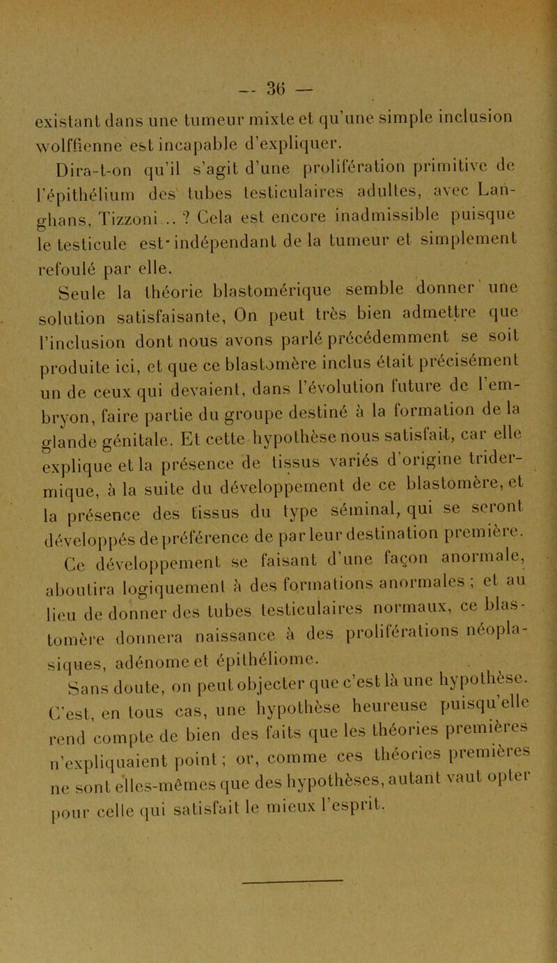 existant dans une tumeur mixte et qu’une simple inclusion wolftionne est incapable d’expliquer. Dira-t-on qu’il s’agit d’une prolifération primitive de répitliélium des' tubes testiculaires adultes, avec Lan- ghans, Tizzoni .. ? Cela est encore inadmissible puisque le testicule est* indépendant de la tumeur et simplement refoulé par elle. Seule la théorie blastomérique semble donner' une solution satisfaisante, On peut très bien admettre que l’inclusion dont nous avons parlé précédemment se soit produite ici, et que ce blastomère inclus était précisément un de ceux qui devaient, dans l’évolution luture do 1 em- bryon, faire partie du groupe destiné à la lormation de la glande génitale. Et cette hypothèse nous satisfait, car elle explique et la présence de tissus variés d origine trider- mique, è la suite du développement de ce blastomère, et la présence des tissus du type séminal, qui se seront dévelop|)és de|)référence de par leur destination première. Ce développement se faisant d’une façon anormale, aboutira logiquement à des formations anormales ; et au lieu de donner des tubes testiculaires normaux, ce blas- tomère donnera naissance è des proliférations néopla- siques, adénome et épithéliome. Sans doute, on peut objecter que c’est là une hypothèse. C'est, en tous cas, une liypotlièse heureuse puisqu’elle rend compte de bien des faits que les théories premières n’expliquaient point ; or, comme ces théories premières ne sont e'iles-mêmes que des hypothèses, autant vaut oplei pour celle qui satisfait le mieux l’esprit.