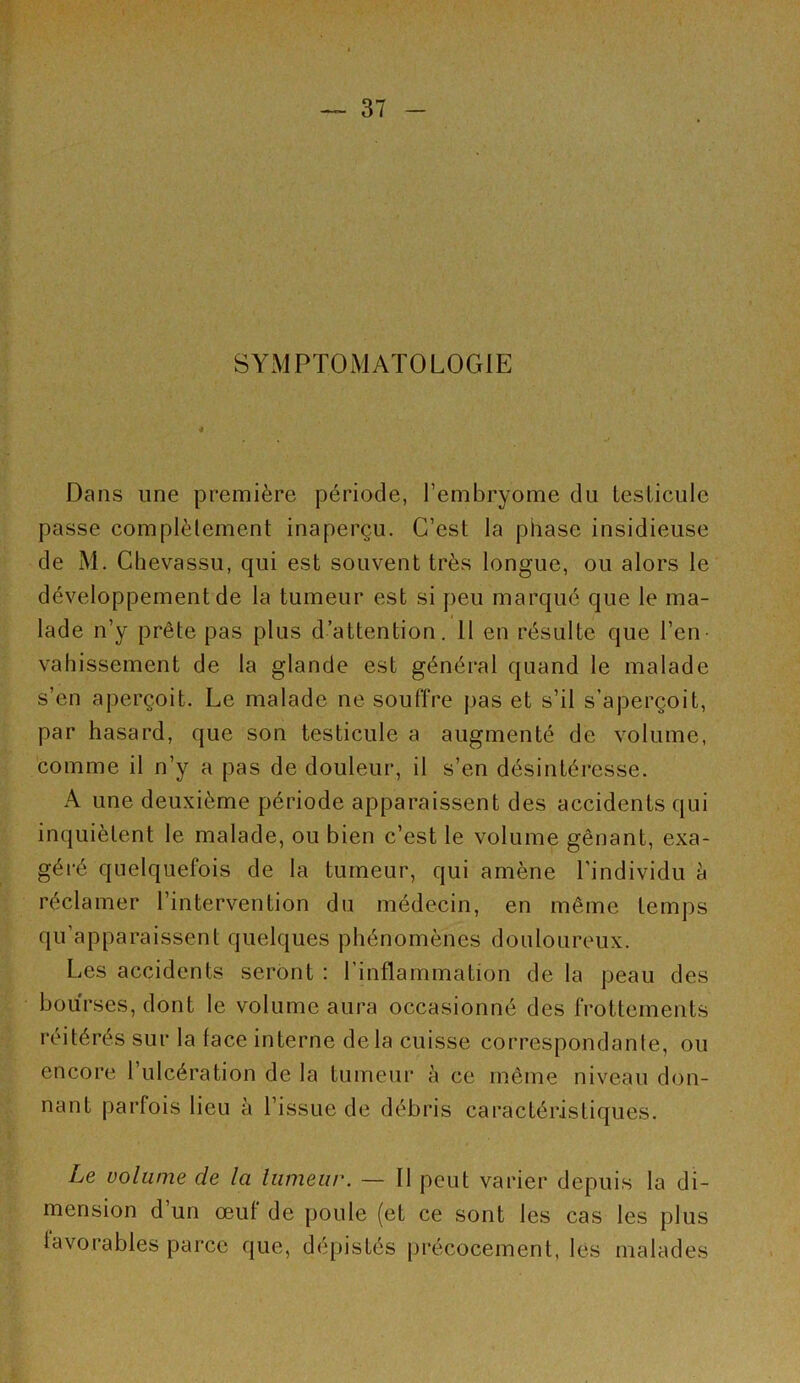 SYMPTOMATOLOGIE Dans une première période, l’embryome du testicule passe complètement inaperçu. C’est la phase insidieuse de M. Chevassu, qui est souvent très longue, ou alors le développement de la tumeur est si peu marqué que le ma- lade n’y prête pas plus d’attention. 11 en résulte que l’en- vahissement de la glande est général quand le malade s’en aperçoit. Le malade ne souffre j)as et s’il s’aperçoit, par hasard, que son testicule a augmenté de volume, comme il n’y a pas de douleur, il s’en désintéresse. A une deuxième période apparaissent des accidents qui inquiètent le malade, ou bien c’est le volume gênant, exa- géi'é quelquefois de la tumeur, qui amène l’individu è réclamer l’intervention du médecin, en même temps qu’apparaissent quelques phénomènes douloureux. Les accidents seront : l’inflammation de la peau des bourses, dont le volume aura occasionné des frottements réitérés sur la face interne delà cuisse correspondante, ou encore l’ulcération de la tumeur à ce même niveau don- nant parfois lieu à l’issue de débris caractéristiques. Le volume de la liimeiir. — 11 peut varier depuis la di- mension d un œuf de poule (et ce sont les cas les plus favorables parce que, dépistés précocement, les malades