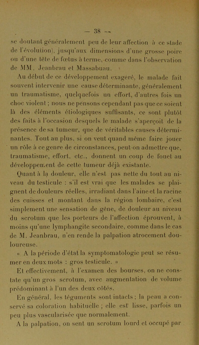 se (louUmt génoralcmcnL peu de leur afTcclion à ce sladc de rdvolulion), jusfpi’aux dimensions d’une grosse poire ou d une lôte de (œlus à lcrme, comme dans l’obsei’valion de xMM. Jeanbrau et Massabuau. Au début de ce développement exagéré, le malade fait souvent intervenir une cause déterminante, généralement un traumatisme, quelquefois un effort, d’autres fois un choc violent ; nous ne pensons cependant pas que ce soient là des éléments étiologiques suffisants, ce sont plutôt des faits à l’occasion desquels le malade s’aperçoit de la présence de sa tumeui*, que de véritables causes détermi- nantes. Tout au plus, si on veut quand même faire jouer un rôle à ce genre de circonstances, peut-on admettre que, traumatisme, effort, etc., donnent un coup de fouet au développement de cette tumeur déjà existante. Quant à la douleur, elle n’est pas nette du tout au ni- veau du testicule : s’il est vrai que les malades se plai- gnent de douleurs réelles, iri-adiant dans l’aine et la racine des cuisses et montant dans la région lombaire, c’est simplement une sensation de gêne, de douleur au niveau du scrotum que les porteurs de l’affection éprouvent, à moins qu’une lymphangite secondaire, comme dans le cas de M. Jeanbrau, n’en rende la palpation atrocement dou- loureuse. « A la période d’état la symptomatologie peut se résu- mer en deux mots : gros testicule. » Et effectivement, à l’examen des bourses, on ne cons- tate qu’un gros scrotum, avec augmentation de volume prédominant à l’un des deux côtés. En général, les téguments sont intacts; la peau a con- servé sa coloration habituelle ; elle est' lisse, parfois un peu plus vascularisée que normalement. A la palpation, on sent un scrotum lourd et occupé par