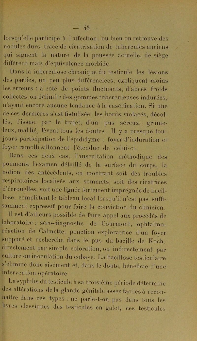 lorsqu’elle parLicipe à rafi'ection, ou bien on relrouve des nodules durs, trace de cicatrisation de tubercules anciens qui signent la nature de la poussée actuelle, de siège différent mais d’équivalence morbide. Dans la tuberculose chronique du testicule les lésions des pa«rties, un peu plus différenciées, expliquent moins les erreurs : à côté de points fluctuants, d’abcès froids collectés, on délimite des gommes tuberculeuses indurées, n’ayant encore aucune tendance à la caséification. Si une de ces dernières s’est fistulisée, les bords violacés, décol- lés, l’issue, par le trajet, d’un pus séreux, grume- leux, mal lié, lèvent tous les doutes. Il y a presque tou- jours participation de l’épididyme : foyer d’induration et foyer ramolli sillonnent l’étendue de celui-ci. Dans ces deux cas, l’auscultation méthodique des poumons, l’examen détaillé de la surface du corps, la notion des antécédents, en montrant soit des troubles respiratoires localisés aux sommets, soit des cicatrices d écrouelles, soit une lignée fortement imprégnée de bacil- lose, complètent le tableau local lorsqu’il n’est pas suffi- samment expressif pour faire la conviction du clinicien. 11 est d ailleurs possible de faire appel aux procédés de laboratoire : séro-diagnostic de Courmont, ophtalmo- réaction de Calmette, ponction exploratrice d’un foyer suppuré et recherche dans le pus du bacille de Koch, directement par simple coloration, ou indirectement par culture ou inoculation du cobaye. La bacillose testiculaire s’élimine donc aisément et, dans le doute, bénéficie d’une intervention opératoire. La syphilis du testicule a sa troisième période détermine des altérations delà glande, génitale assez faciles à recon- naître dans ces types : ne parle-t-on pas dans tous les livres classiques des testicules en galet, ces testicules