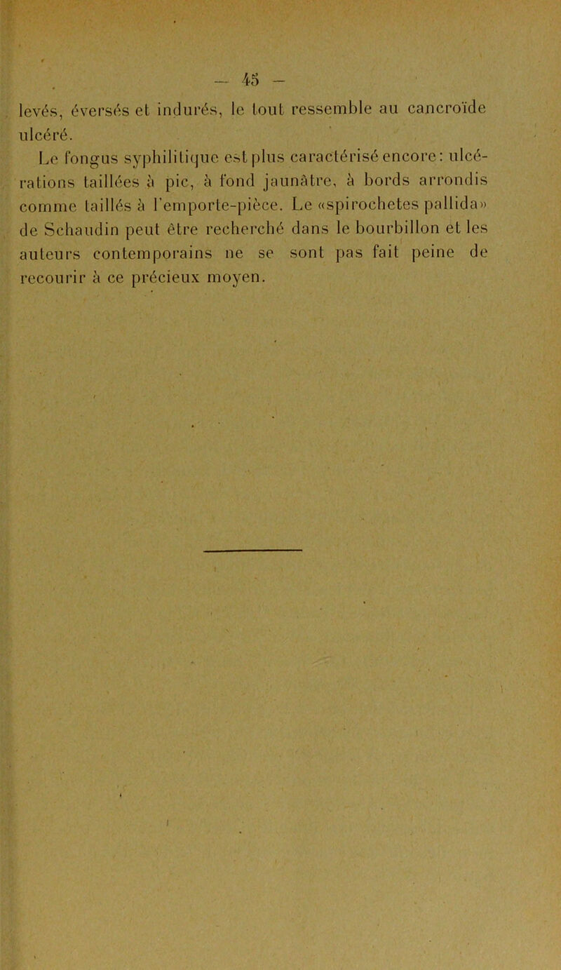 levés, éversés et indurés, le tout ressemble au cancroïde ulcéré. Le fongus syphilitique est plus caractérisé encore: ulcé- rations taillées à pic, à fond jaunAtre, à bords arrondis comme taillés à l’emporte-pièce. Le «spirochètes pallida» de Schaudin peut être recherché dans le bourbillon et les auteurs contemporains ne se sont pas fait peine de recourir à ce précieux moyen. 1