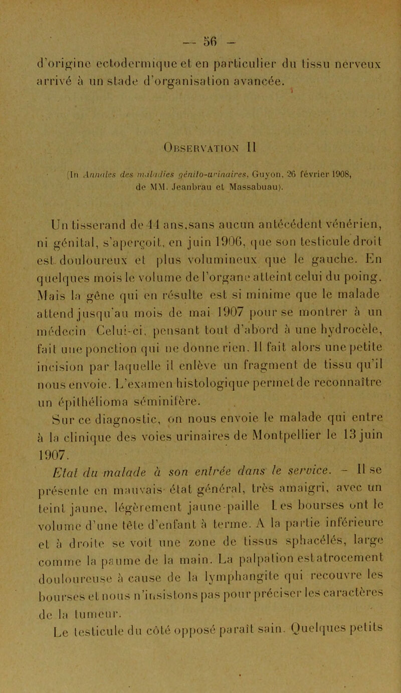 croriginc ecLodermique et en particulier du tissu nerveux arrivé à un stade d’organisation avancée. Obseuvation 11 (In Annales des maladies pénilo-arinaires, Guyon, 26 février 1908, de MM. Jeanbrau et Massabuau). V Un tisserand de 11 ans.sans aucun antécédent vénérien, ni génital, s’aperçoit, en juin 190G, (pie son testicule droit est. douloureux et plus volumineux que le gauche. En quelques mois le volume de l’organe atteint celui du poing. Mais la gêne qui en résulte est si minime que le malade attend jusqu’au mois de mai 1907 |)ourse montrer h un médecin Celui-ci. pensant tout d’abord à une hydrocèle, fait une ponction qui ne donne rien. 11 fait aloi’S une petite incision par laquelle il enlève un fragment de tissu qu’il nous envoie. L’examen histologique permetde reconnaître un éjiithélioma séminilère. Sur ce diagnostic, on nous envoie le malade qui entre à la clinique des voies urinaires de Montpellier le 13 juin 1907. Etal du malade à son entrée dans le service. - 11 se présente en mauvais- état général, très amaigri, avec un teint jaune, légèrement jaune-paille Les bourses ont le vijlume d’une tête d éniant a terme. A la pai’tie iniérieuic et à droite se voit une zone de tissus sphacélés, large comme la paume de la main. La palpation e.statrocement douloureuse à cau.se de la lymphangite qui recouvre les bourses et nous n’insistons pas pour préciser les caractères de la tumeur. Le testicule du c(jté opposé paraît sain. Quelques petits