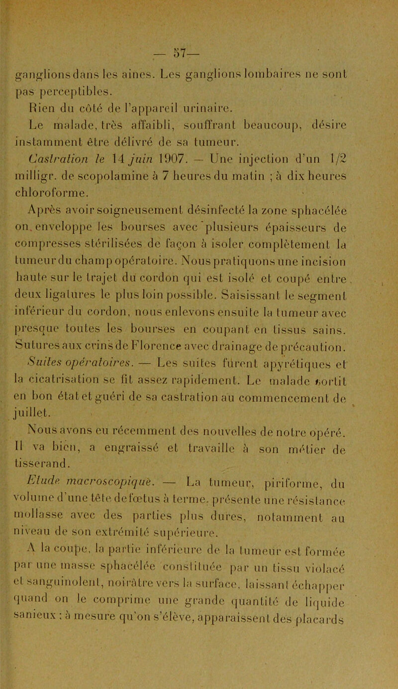 ganf^lionsclaiis les aines. Les ganglions lombaii-es ne sont pas percej)libles. Rien dn côté de l’appai^eil iiiânaire. Le malade, très affaibli, souffrant beaucoup, désire instamment être délivré de sa tumeur. Caslralion le \4. juin 1907. — Une injection d’un 1/2 milligr. de scopolamine à 7 heures du matin ; à dix heures chloroforme. Après avoir soigneusement désinfecté la zone sphacélée on. enveloppe les bourses avec‘plusieurs épaisseurs de compresses stérilisées de façon à isoler complètement la tumeur du champ opératoire. .Nous pratiquons une incision haute sur le trajet du cordon qui est isolé et coupé entre deux ligatures le plus loin possible. Saisissant le segment inférieur du cordon, nous enlevons ensuite la tumeur avec presque toutes les bourses en coupant en tissus sains. S U tu res a ux cri n s d e Flo rence a vec d ra i n age d e p réca u ti o n. Siiiles opératoires. — Les suites lurent apyrétiques et la cicatrisation se fit assez rapidement. Le malade ^jortit en bon étatetguéri de sa castration au commencement de juillet. Nous avons eu récemment des nouvelles de notre opéré. Il va bien, a engraissé et travaille h son métier de tissei-and. Elude macroscopique. — La tumeur, piriforme, du volume d’une tête defœtus à terme, présente une résistance, mollasse avec des parties [)lns dures, notamment au niveau de son extrémité suj)érieure. A la coupe, la partie inférieure de la tumeur est foi-inée par une masse sidiacélée constituée par un tissu violacé et sanguinolent, noirâtre vers la surface, laissant échapper quand on le comprime une gi'ande quantité de liquide sanieux ; à mesure qu’on s’élève, apparaissent des placards