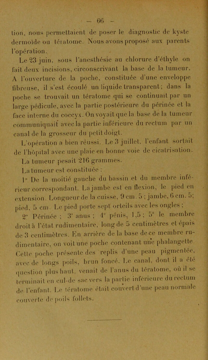 GG Lion, nous pei'mettaienl de poser le diagnostic de kyste dermoïde ou téi atome. Nous avons proposé aux parents l’opération. - , Le 23 juin, sous l’anesthésie au chlorure d’éthyle on lait deux incisions, circonscrivant la base de la tumeur. A l’ouverture de la poche, constituée d’une enveloppe lïbreuse, il s’est écoulé un liquide transparent ; dans la poche se trouvait un tératome qui se continuait par un large pédicule, ayec la partie postérieure du périnée et la lace interne du coccyx. On voyait que la base de la tumeur communiquait avec la partie inférieure du rectum par un canal de la grosseur du petit doigt. L’opération a bien réussi. Le 3 juillet, l’enfant sortait de rhô|)ital avec une plaie en bonne voie de cicatrisation. La tumeur pesait 21G grammes. La tumeur est constituée : 1° De la moitié gauche du bassin et du membre infé- rieur correspondant. La jambe est en llexion, le pied en extension. Longueur de la cuisse, 9 cm. 5 ; jambe, G cm. 5, pied, 5 cm. Le pied porte sept orteils avec les ongles ; 2 Périnée ; 3” anus ; 4*^ pénis, 1,5 ; 5 le membie droità l’état rudimentaire, long de b centimètres et épais de 3 centimètres. En arrière de. la base de ce membre ru- dimentaire, on voit une poche contenant une phalangette. Cette poche présente des replis d’une peau pigmentée, avec de longs poils, brun foncé. Le canal, dont il a été (piestion plus haut, venait de l’anus du tératome, où il se lerminait en cul-de sac vers la partie inférieure du rectum de l’enfaut. Le tératome était couvertd’une peau normale couverte di'|)oils folh'ts.