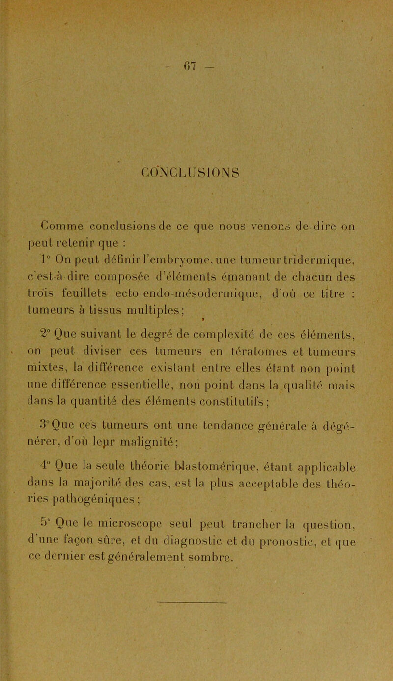 CONCLUSIONS Comme conclusions de ce que nous venons de dire on peut retenir que : ^ 1® On peut définir l’embryome, une tumeur tridermique, c’est-à dire composée d’éléments énianant de chacun des trois feuillets ecto endo-mésodermique, d’où ce litre : tumeurs à tissus multiples; 2“ Que suivant le degré de complexité de ces éléments, on peut diviser ces tumeurs en tératomes et tumeurs mixtes, la dilférence existant entre elles étant non point une différence essentielle, non point dans la qualité mais dans la quantité des éléments constitutifs; 3“Que ces tumeurs ont une tendance générale à dégé- nérer, d’où lepr malignité; 4“ Que la seule théorie blastomérique, étant applicable dans la majorité des cas, est la plus acceptable des théo- ries pathogéni(jues ; 5® Que le microscope seul peut trancher la (juestion, d’une façon sûre, et du diagnostic et du pronostic, et que ce dernier est généralement sombre.