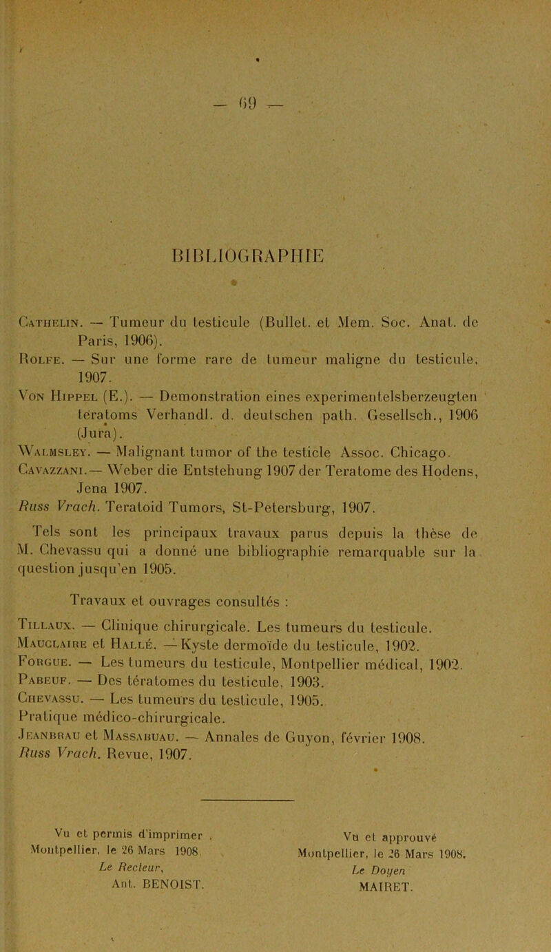 BIBLIOGRAPHIE Cathelin. — Tumeur du testicule (Bullet. et Mem. Soc. Anat. de Paris, 1906). Holfe. — Sur une forme rare de tumeur maligne du testicule. 1907. Von Hippel (E.). — Démonstration eines experimentelsberzeugten tératoms Verhandl. d. deutschen path. Gesellsch., 1906 (.Jura). W ALMSLEY. — Malignant tumor of the testicle Assoc, Chicago. Cavazzani.— Weber die Entstehung 1907 der Teratome des Hpdens, .Jena 1907. Rliss Vrach. Teratoid Tumors, St-Petersburg, 1907. Tels sont les principaux travaux parus depuis la thèse de M. Chevassu qui a donné une bibliographie remarquable sur la question jusqu’en 1905. Travaux et ouvrages consultés : fiLLAUx. — Clinique chirurgicale. Les tumeurs du testicule. Mauglaire et Halle. —Kyste dermoïde du testicule, 1902. Forgcje. — Les tumeurs du testicule, Montpellier médical, 1902. Pabeuf. — Des tératomes du testicule, 1903. Chevassu. — Les tumeurs du testicule, 1905. Pratique médico-chirurgicale. .Jeanbrau et Massabuau. — Annales de Guyon, février 1908. Russ Vrach. Revue, 1907. Vu cl permis d’imprimer . Montpellier, le 26 Mars 1908. Le Recleur, Ant. BENOIST. Va et approuvé Montpellier, le 26 Mars 1908. Le Doyen MAIRET.