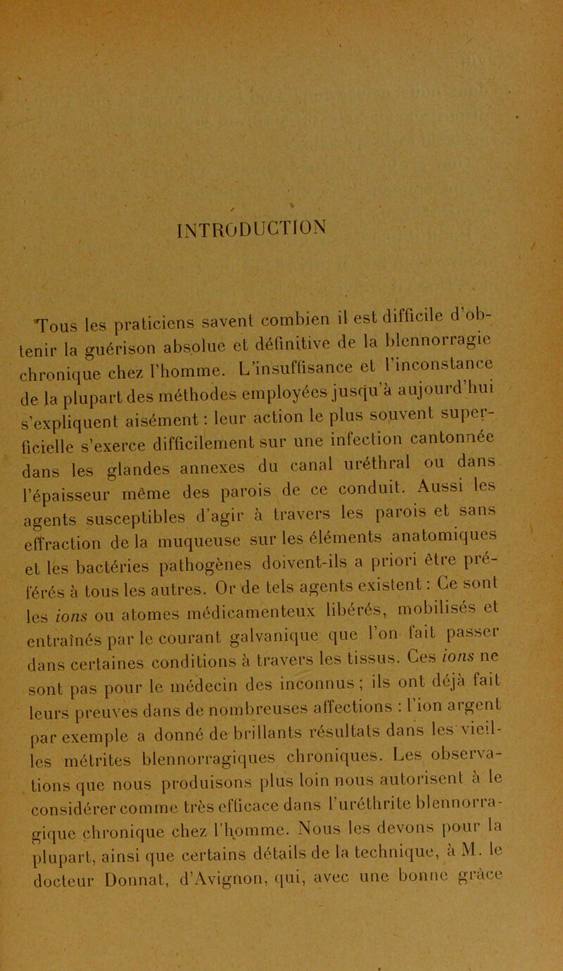 Tous les praticiens savent combien il est difficile d ob- tenir la guérison absolue et définitive de la blennorragie chronique chez l’homme. L’insuffisance et l’inconstance de la plupart des méthodes employées jusqu’à aujourd’hui s’expliquent aisément : leur action le plus souvent super- ficielle s’exerce difficilement sur une infection cantonnée dans les glandes annexes du canal uréthral ou dans l’épaisseur même des parois de ce conduit. Aussi les agents susceptibles d’agir à travers les parois et sans eiïraction de la muqueuse sur les éléments anatomiques et les bactéries pathogènes doivent-ils a priori être pré- férés à tous les autres. Or de tels agents existent : Ce sont les ions ou atomes médicamenteux libérés, mobilisés et entraînés par le courant galvanique que l’on lait passer dans certaines conditions à travers les tissus. Ces ions ne sont pas pour le médecin des inconnus ; ils ont déjà fait leurs preuves dans de nombreuses affections : 1 ion argent par exemple a donné de brillants résultats dans les vieil- les métrites blennorragiques chroniques. Les observa- tions que nous produisons plus loin nous autorisent à le considérer comme très efficace dans l’uréthrite blennoria- gique chronique chez l’homme. Nous les devons pour la plupart, ainsi que certains détails de la technique, a M. le docteur Donnât, d’Avignon, qui, avec une bonne grâce