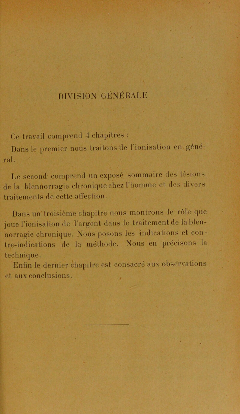 DIVISION GÉNÉRALE Ce travail comprend l cha[)itres : Dans le premier nous traitons de l’ionisation en géné- ral. Le second comprend un expose sommaire des lésions de la blennorragie chronique chez l’homme et des divers traitements de cette alîection. Dans un’troisième chapitre nous montrons le rôle que joue l’ionisation de l’argent dans le traitement de la blen- norragie chronique. Nous posons les indications et con- tre-indications de la méthode. Nous en précisons la technique. Enfin le dernier chapitre est consacré aux observations et aux conclusions.