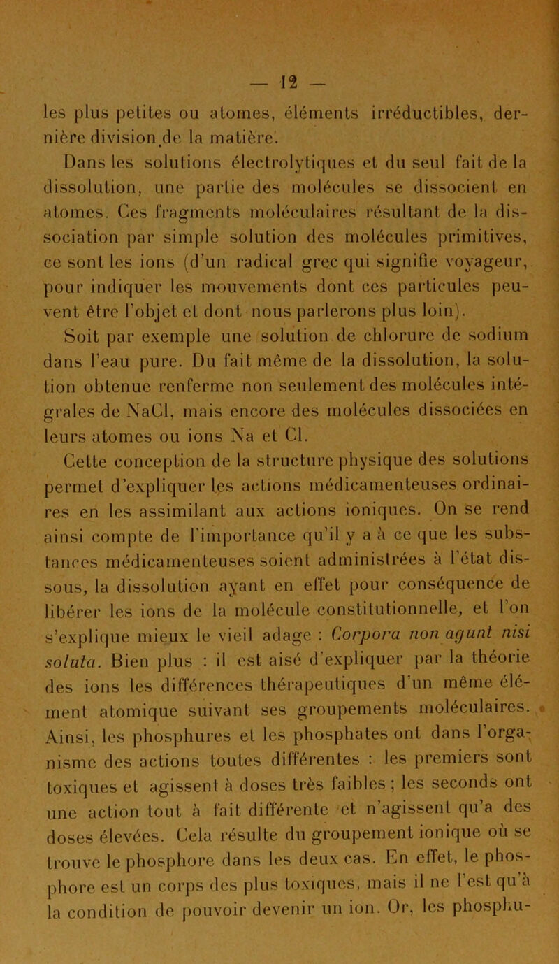 les plus petites ou atomes, éléments irréductibles, der- nière division de la matière. Dans les solutions électrolytiipies et du seul fait de la dissolution, une partie des molécules se dissocient en atomes. Ces fragments moléculaires résultant de la dis- sociation par simple solution des molécules primitives, ce sont les ions (d’un radical grec qui signifie voyageur, pour indiquer les mouvements dont ces particules peu- vent être l’objet et dont nous parlerons plus loin). Soit par exemple une solution de chlorure de sodium dans l’eau pure. Du fait même de la dissolution, la solu- tion obtenue renferme non seulement des molécules inté- grales de NaCl, mais encore des molécules dissociées en leurs atomes ou ions Na et Cl. Cette conception de la structure jiliysique des solutions permet d’expliquer les actions médicamenteuses ordinai- res en les assimilant aux actions ioniques. On se rend ainsi compte de l’importance (|u’il y a à ce (jue les subs- tances médicamenteuses soient adminisirées à l’état dis- sous, la dissolution ayant en eiïet pour conséquence de libérer les ions de la molécule constitutionnelle, et 1 on s’expliijue mieux le vieil adage : Corpora non agunt nisi solula. Bien plus : il est aisé d’expliquer par la théorie des ions les différences thérapeutiques d’un même élé- ment atomique suivant ses groupements moléculaires. Ainsi, les phosphiires et les phosphates ont dans 1 orga- nisme des actions toutes différentes : les premiers sont toxiques et agissent à doses très faibles ; les seconds ont une action tout h fait dilîérente et n’agissent qu’a des doses élevées. Cela résulte du groupement ionique où sc trouve le phosphore dans les deux cas. Cn effet, le phos- phore est un corps des plus toxiques, mais il ne l’est qu’à la condition de pouvoir devenir un ion. Or, les phosphu-