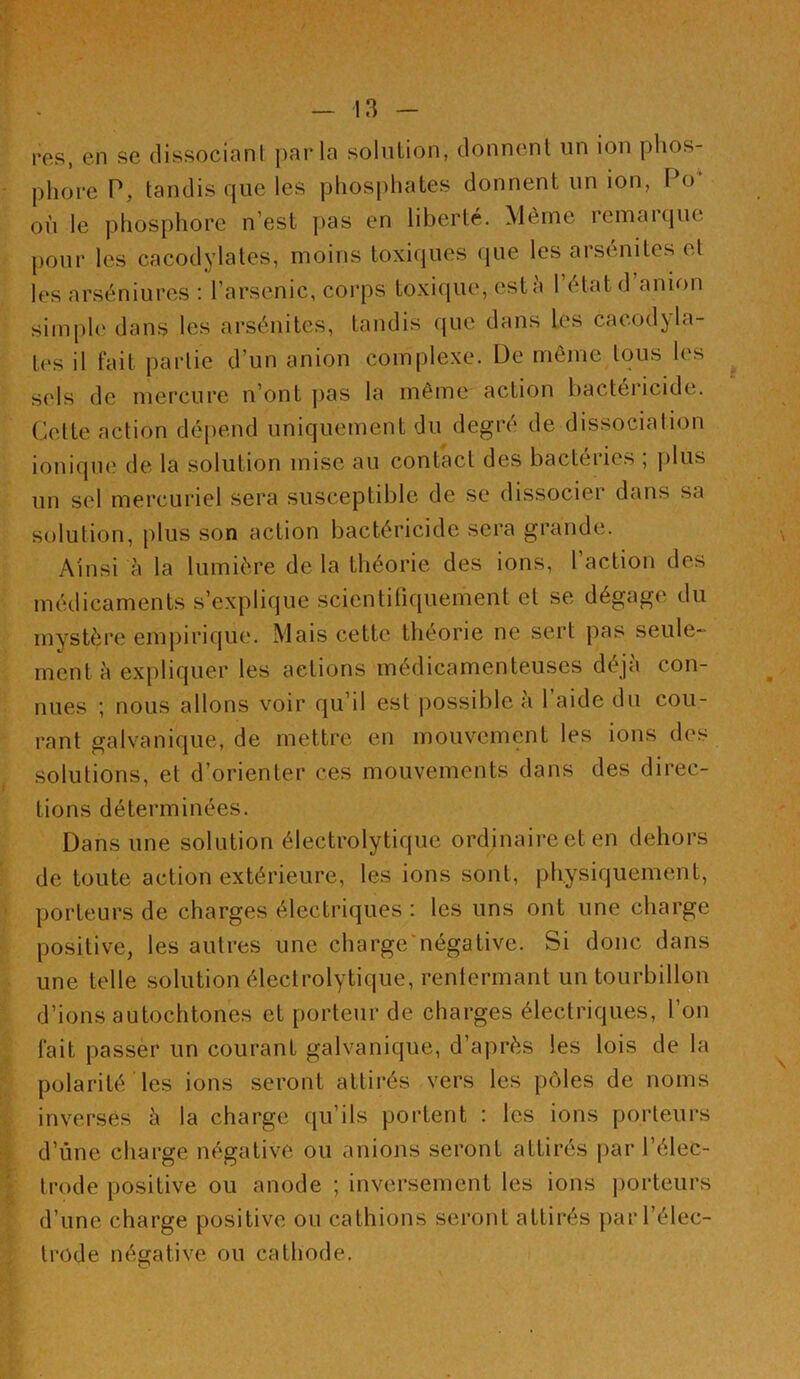 res, en se dissocianl parla solution, donnent un ion phos- phore P, tandis que les phosphates donnent un ion, Po‘ où le phosphore n’est ])as en liberté. Même remai(|ue pour les cacodylates, moins toxiques (jue les arsénites et les arséniures : l’arsenic, corps toxique, estù 1 étatd anion simph' dans les arsénites, tandis ({uc dans les cacodyla- tes il fait partie d’un anion complexe. De même tous les sels de mercure n’ont j>as la même action bactéricide. Celte action dépend uniquement du degré de dissociation ionique de la solution mise au contact des bacteiie.s , plus un sel mercuriel sera susceptible de se dissocier dans sa solution, plus son action bactéricide sera grande. Ainsi à la lumière de la théorie des ions, 1 action des médicaments s’explique scientüiquement et se dégage du mystère empirique. Mais cette théorie ne sert pas seule- ment à expliquer les actions médicamenteuses déjà con- nues ; nous allons voir qu’il est possible a 1 aide du cou- rant galvanique, de mettre en mouvement les ions des solutions, et d’orienter ces mouvements dans des direc- tions déterminées. Dans une solution électrolytique ordinaire et en dehors de toute action extérieure, les ions sont, physiquement, porteurs de charges électriques : les uns ont une charge positive, les autres une charge'négative. Si donc dans une telle solution électrolytique, renlermant un tourbillon d’ions autochtones et porteur de charges électriques, l’on fait passer un courant galvanique, d’après les lois de la polarité les ions seront attirés vers les pôles de noms inversés à la charge qu’ils portent : les ions porteurs d’ùne charge négative ou unions seront attirés par l’élec- trode positive ou anode ; inversement les ions ])orteurs d’une charge positive ou cathions seront attirés par l’élec- trode négative ou cathode.