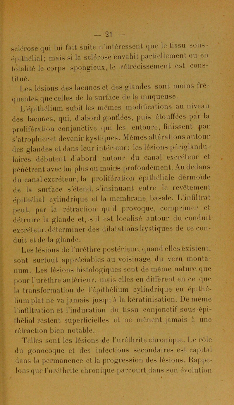 scléi-ose qui lui fait suite u’iutéressent que le tissu sous- épithélial; mais si la sclérose envahit partiellemenl ou en totalité le corps spongieux, le rétrécissement est cons- titué. Les lésions des lacunes et des glandes sont moins fré- quentes (juecelles de la surface de la muqueuse. I.’épitliélium subit les mêmes modilicalions au niveau des lacunes, qui, d’abord gonllées, puis étouffées par la prolifération conjonctive qui les entoure, bnissent |)ar s’atrophieret devenir kysti(iues. Mêmes altérations autour des glandes et dans leur intérieur; les lésions périglandu- laires débutent d’abord autour du canal excréteur et pénètrent avec lui plusou moii^s profondément. Au dedans du canal excréteur, la prolifération épithéliale dermoïde de la surface s’étend, s’insinuant entre le revêtement épithélial cylindrique et la membrane basale. L infiltrai peut, par la rétraction qu’il jirovoiiuc, comprimer et déti’uire la glande et,-s’il est localisé autour du conduit excréteur,déterminer des dilatations kystiques de ce con- duit et de la glande. Les lésions derurèthre postérieur, quand elles èxislent. sont surtout appréciables au voisinage du veru monta- num. Les lésions histologiques sont de même nature fpie pour l’urèthre antérieur, mais elles en diffèrent en ce que la transformation de l’épithélium cylindrique en épithé- lium plat ne va jamais juseju’à la kératinisation. De même l’intiltration et l’induration du tissu conjonctif sous-épi- thélial restent superficielles et ne mènent jamais à une rétraction bien notable. Telles sont les lésions de l’iiréthritechronicjue. Le rcMe du gonocoque et des infections secondaires est capital dans la permanence et la progression des lésions. Rappe- lons (pie furéthrite chronirpie [(arcourt dans son évolution