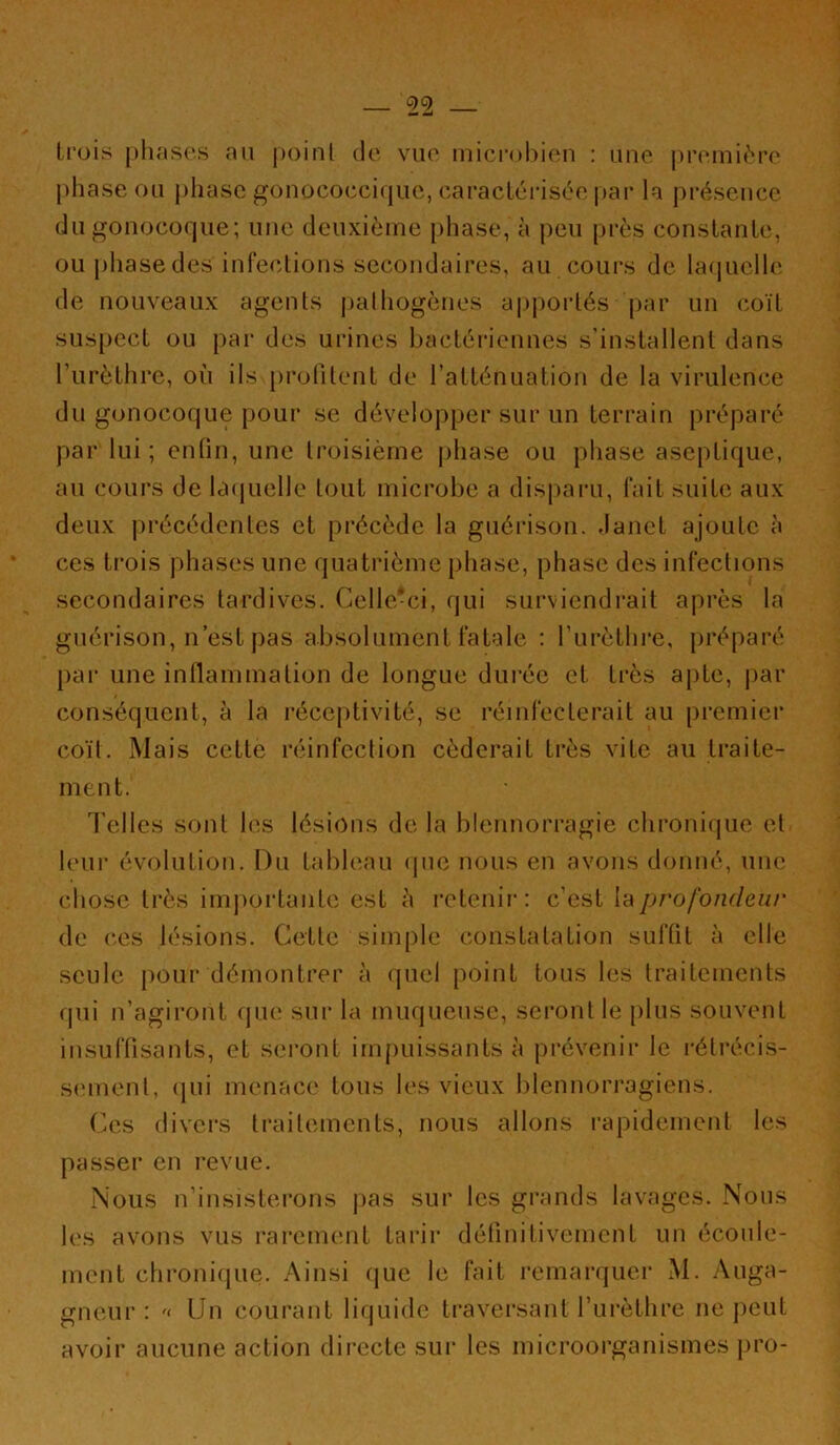 trois j)h;is(‘.s au j)oinl de vuo inicrohicui : une |)i’eini(''ro phase ou phase gonococcique, caracléi-isée |)ai' h présence du gonocoque; une deuxième pliase, à peu près constante, ou phase des infeedions secondaires, au cours de la(iuclle de nouveaux agents pathogènes apportés j)ar un coït suspect ou |)ar des urines Ijactéiâennes s’installent dans l’iirèthre, où ils profitent de l’atténuation de la virulence du gonocoque pour se développer sur un terrain préparé par lui ; entin, une troisième jihase ou phase aseptique, au cours de laquelle tout microbe a dispaiai, fait suite aux deux précédentes et précède la guérison, danet ajoute à ces trois phases une quatrième phase, phase des infections secondaires tardives. Celle'ci, qui surviendrait après la guérison, n’est pas absolument fatale : l’iirèthre, préparé par une inllammation de longue durée et très apte, jiar conséquent, à la réceptivité, se réinfecterait au premier coït. Mais cette réinfection céderait très vite au traite- ment. d’elles sont les lésions de la blennorragie chronique et leur évolution. Du tableau que nous en avons donné, une chose très importante est à retenir: c’est Va profondeur de ces lésions. Cette simple constatation suftit à elle seule pour démontrer à quel point tous les traitements qui n’agiront que sur la muqueuse, seront le plus souvent insuffisants, et seront inqmissants à prévenir le rétrécis- smnenl, qui menace tous les vieux blennorragiens. Ces divers traitements, nous allons rapidement les passer en revue. Nous n’insisterons pas sur les grands lavages. Nous 1(‘S avons vus rarement tarir définitivement un écoule- ment chroniciue. Ainsi que le fait remarquer M. Anga- gneur : Un courant liquide traversant l’urèthre ne peut avoir aucune action directe sur les microorganismes pro-
